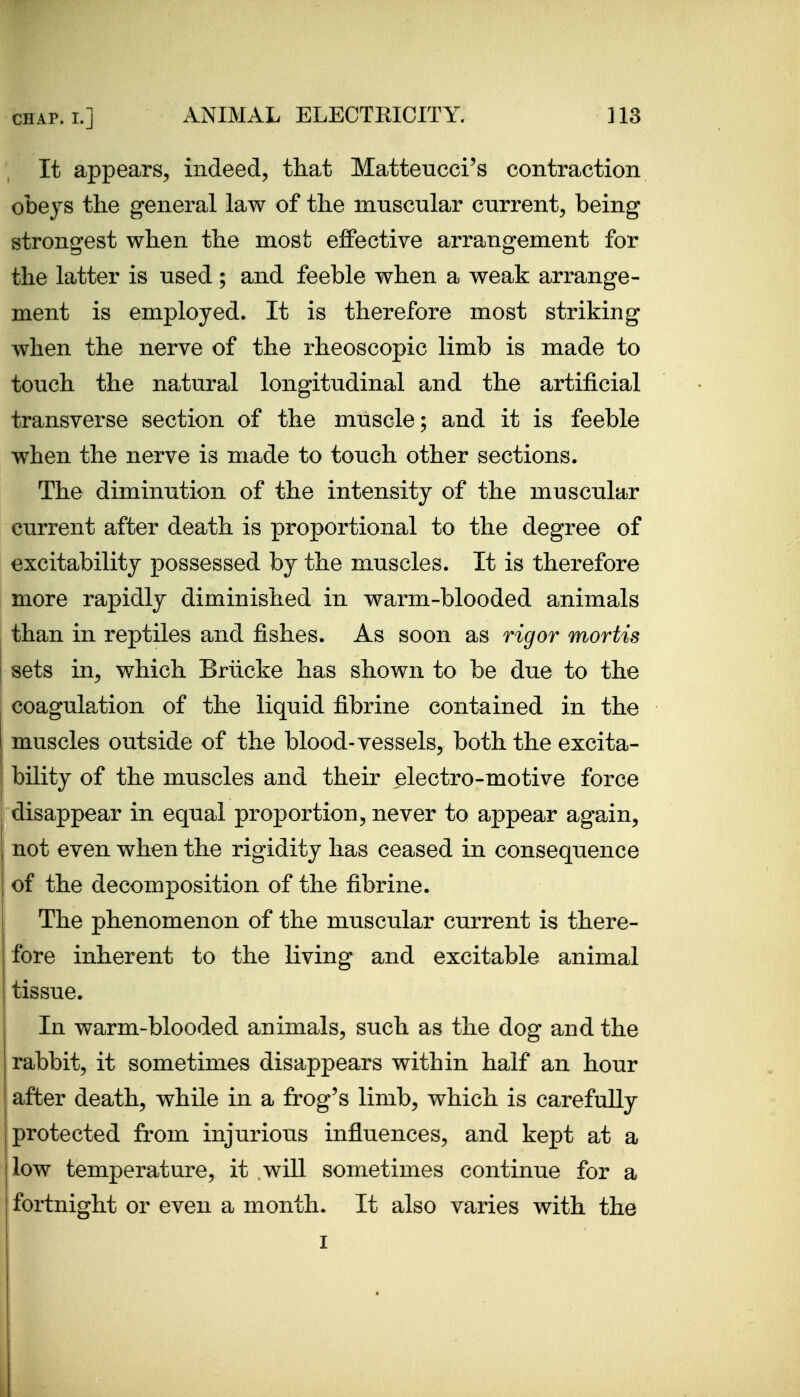 It appears^ indeed, that Matteucci's contraction obeys the general law of the muscular current, being strongest when the most effective arrangement for the latter is used; and feeble when a weak arrange- ment is employed. It is therefore most striking when the nerve of the rheoscopic limb is made to touch the natural longitudinal and the artificial transverse section of the muscle; and it is feeble when the nerve is made to touch other sections. The diminution of the intensity of the muscular current after death is proportional to the degree of excitability possessed by the muscles. It is therefore more rapidly diminished in warm-blooded animals than in reptiles and fishes. As soon as rigor mortis sets in, which Briicke has shown to be due to the coagulation of the liquid fibrine contained in the muscles outside of the blood-vessels, both the excita- bility of the muscles and their electro-motive force disappear in equal proportion, never to appear again, not even when the rigidity has ceased in consequence of the decomposition of the fibrine. The phenomenon of the muscular current is there- fore inherent to the living and excitable animal tissue. In warm-blooded animals, such as the dog and the rabbit, it sometimes disappears within half an hour after death, while in a frog's limb, which is carefully protected from injurious influences, and kept at a I low temperature, it will sometimes continue for a fortnight or even a month. It also varies with the