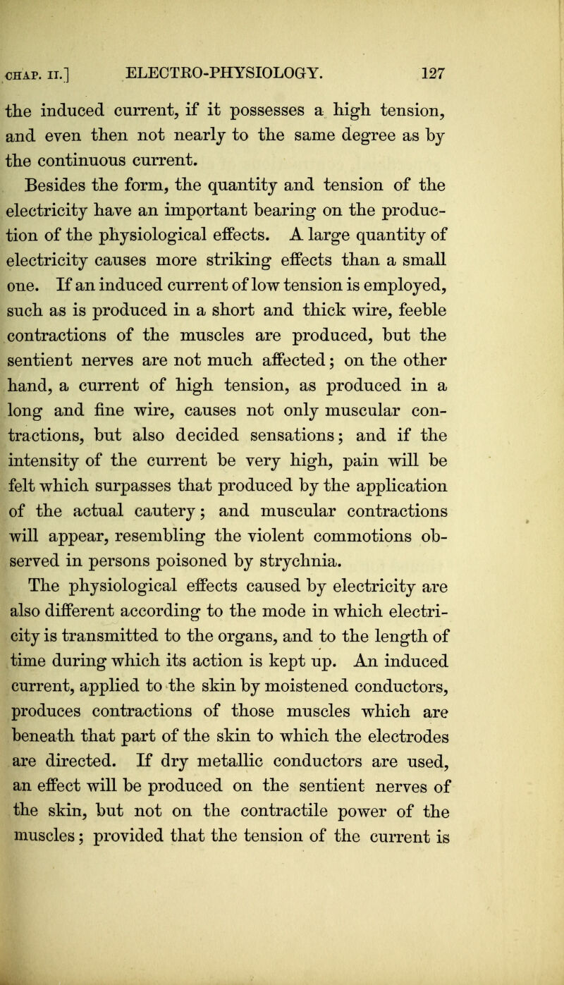 the induced current^ if it possesses a Mgli tension, and even then not nearly to the same degree as hj the continuous current. Besides the form, the quantity and tension of the electricity have an important bearing on the produc- tion of the physiological effects. A large quantity of electricity causes more striking effects than a small one. If an induced current of low tension is employed, such as is produced in a short and thick v^ire, feeble contractions of the muscles are produced, but the sentient nerves are not much affected; on the other hand, a current of high tension, as produced in a long and fine wire, causes not only muscular con- tractions, but also decided sensations; and if the intensity of the current be very high, pain will be felt which surpasses that produced by the application of the actual cautery; and muscular contractions will appear, resembling the violent commotions ob- served in persons poisoned by strychnia. The physiological effects caused by electricity are also different according to the mode in which electri- city is transmitted to the organs, and to the length of time during which its action is kept up. An induced current, applied to the skin by moistened conductors, produces contractions of those muscles which are beneath that part of the skin to which the electrodes are directed. If dry metallic conductors are used, an effect will be produced on the sentient nerves of the skin, but not on the contractile power of the muscles; provided that the tension of the current is