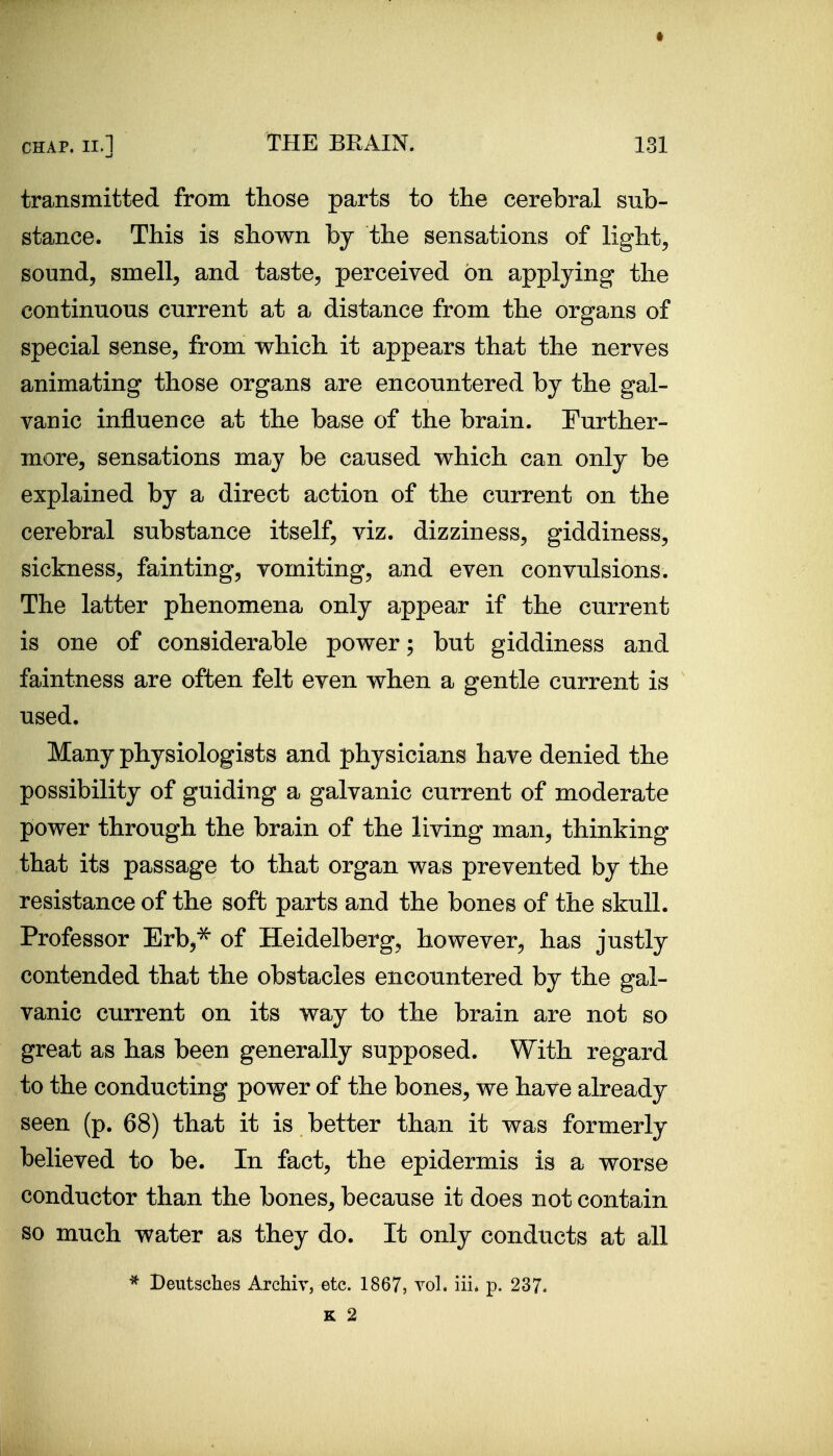 transmitted from those parts to the cerebral sub- stance. This is shown by the sensations of lights sound, smell, and taste, perceived on applying the continuous current at a distance from the organs of special sense, from which it appears that the nerves animating those organs are encountered by the gal- vanic influence at the base of the brain. Turther- more, sensations may be caused which can only be explained by a direct action of the current on the cerebral substance itself, viz. dizziness, giddiness, sickness, fainting, vomiting, and even convulsions. The latter phenomena only appear if the current is one of considerable power; but giddiness and faintness are often felt even when a gentle current is used. Many physiologists and physicians have denied the possibility of guiding a galvanic current of moderate power through the brain of the living man, thinking that its passage to that organ was prevented by the resistance of the soft parts and the bones of the skull. Professor Erb,^ of Heidelberg, however, has justly contended that the obstacles encountered by the gal- vanic current on its way to the brain are not so great as has been generally supposed. With regard to the conducting power of the bones, we have already seen (p. 68) that it is better than it was formerly believed to be. In fact, the epidermis is a worse conductor than the bones, because it does not contain so much water as they do. It only conducts at all * Beutsches Archiv, etc. 1867, vol. iii* p. 237.