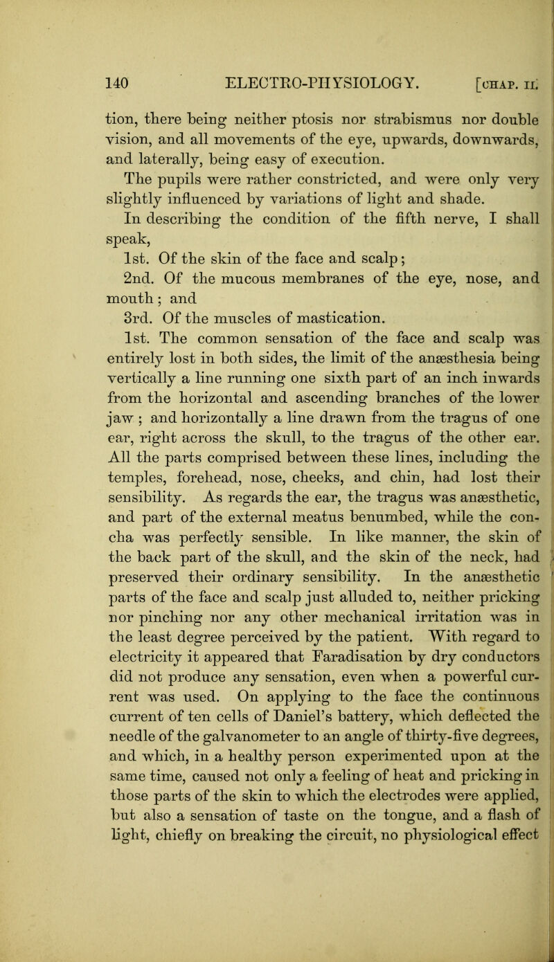 tion, there being neitlier ptosis nor strabismus nor double vision, and all movements of the eye, upwards, downwards, and laterally, being easy of execution. Tbe pupils were rather constricted, and were only very slightly influenced by variations of light and shade. In describing the condition of the fifth nerve, I shall speak, 1st. Of the skin of the face and scalp; 2nd. Of the mucous membranes of the eye, nose, and mouth; and 3rd. Of the muscles of mastication. 1st. The common sensation of the face and scalp was entirely lost in both sides, the limit of the anaesthesia being vertically a line running one sixth part of an inch inwards from the horizontal and ascending branches of the lower jaw ; and horizontally a line drawn from the tragus of one ear, right across the skull, to the tragus of the other ear. All the parts comprised between these lines, including the temples, forehead, nose, cheeks, and chin, had lost their sensibility. As regards the ear, the tragus was anaesthetic, and part of the external meatus benumbed, while the con^ cha was perfectly sensible. In like manner, the skin of the back part of the skull, and the skin of the neck, had preserved their ordinary sensibility. In the anaesthetic parts of the face and scalp just alluded to, neither pricking nor pinching nor any other mechanical irritation was in the least degree perceived by the patient. With regard to electricity it appeared that Faradisation by dry conductors did not produce any sensation, even when a powerful cur- rent was used. On applying to the face the continuous current of ten cells of Daniel's battery, which deflected the needle of the galvanometer to an angle of thirty-five degrees, and which, in a healthy person experimented upon at the same time, caused not only a feeling of heat and pricking in those parts of the skin to which the electrodes were applied, but also a sensation of taste on the tongue, and a flash of light, chiefly on breaking the circuit, no physiological effect