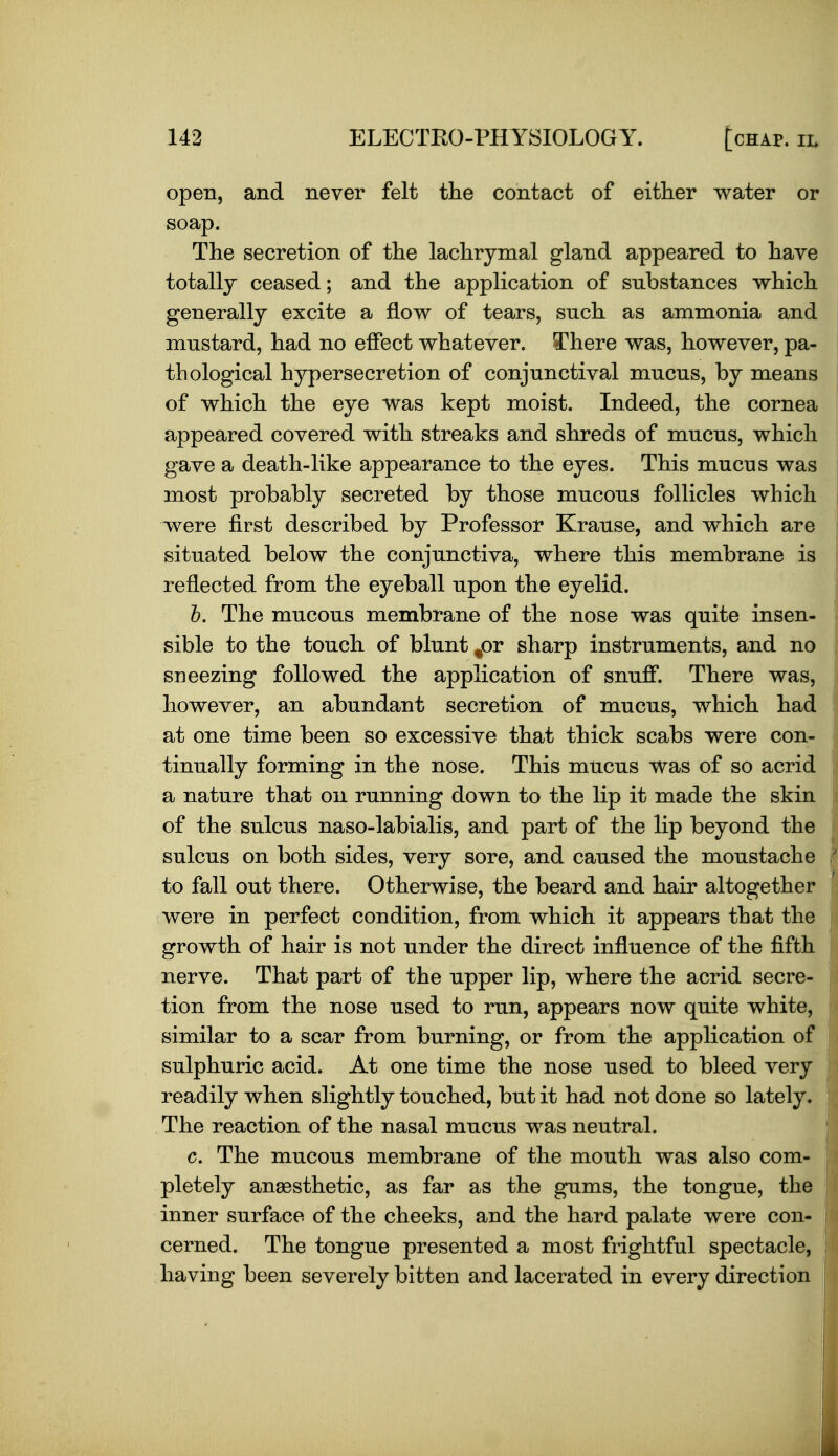 open, and never felt the contact of either water or soap. The secretion of the lachrymal gland appeared to have totally ceased; and the application of substances which generally excite a flow of tears, such as ammonia and mustard, had no effect whatever. There was, however, pa- thological hypersecretion of conjunctival mucus, by means of which the eye was kept moist. Indeed, the cornea appeared covered with streaks and shreds of mucus, which gave a death-like appearance to the eyes. This mucus was most probably secreted by those mucous follicles which were first described by Professor Krause, and which are situated below the conjunctiva, where this membrane is reflected from the eyeball upon the eyelid. h. The mucous membrane of the nose was quite insen- sible to the touch of blunt /)r sharp instruments, and no sneezing followed the application of snuff. There was, however, an abundant secretion of mucus, which had at one time been so excessive that thick scabs were con- tinually forming in the nose. This mucus was of so acrid a nature that on running down to the lip it made the skin of the sulcus naso-labialis, and part of the lip beyond the sulcus on both sides, very sore, and caused the moustache to fall out there. Otherwise, the beard and hair altogether were in perfect condition, from which it appears that the growth of hair is not under the direct influence of the fifth nerve. That part of the upper lip, where the acrid secre- tion from the nose used to run, appears now quite white, similar to a scar from burning, or from the application of sulphuric acid. At one time the nose used to bleed very readily when slightly touched, but it had not done so lately. The reaction of the nasal mucus was neutral. c. The mucous membrane of the mouth was also com- pletely anaesthetic, as far as the gums, the tongue, the inner surface of the cheeks, and the hard palate were con- cerned. The tongue presented a most frightful spectacle, having been severely bitten and lacerated in every direction