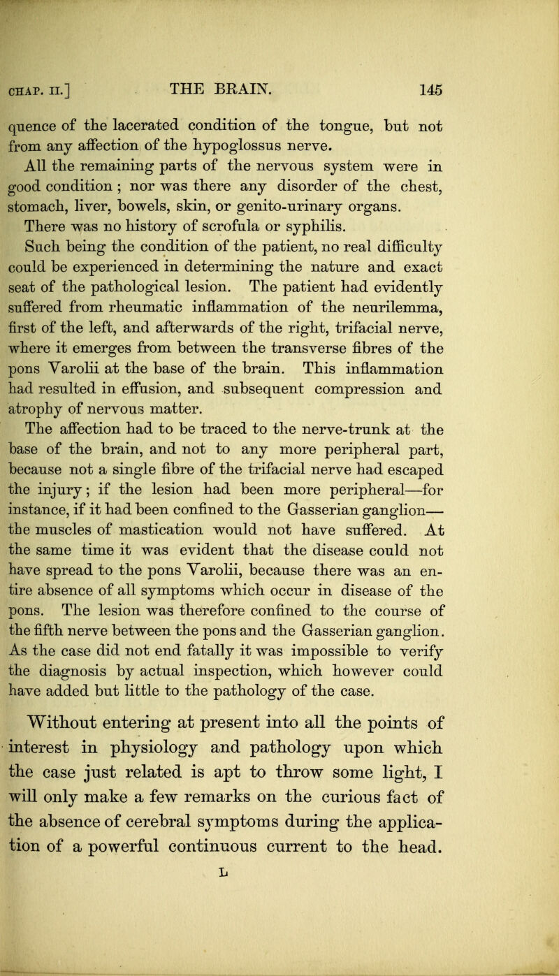 quence of the lacerated condition of the tongue, but not from any affection of the hypoglossus nerve. All the remaining parts of the nervous system were in good condition ; nor was there any disorder of the chest, stomach, liver, bowels, skin, or genito-urinary organs. There was no history of scrofula or syphilis. Such being the condition of the patient, no real difficulty could be experienced in determining the nature and exact seat of the pathological lesion. The patient had evidently suffered from rheumatic inflammation of the neurilemma, first of the left, and afterwards of the right, trifacial nerve, where it emerges from between the transverse fibres of the pons Varolii at the base of the brain. This inflammation had resulted in effusion, and subsequent compression and atrophy of nervous matter. The affection had to be traced to the nerve-trunk at the base of the brain, and not to any more peripheral part, because not a single fibre of the trifacial nerve had escaped the injury; if the lesion had been more peripheral—for instance, if it had been confined to the Gasserian ganglion— the muscles of mastication would not have suffered. At the same time it was evident that the disease could not have spread to the pons Varolii, because there was an en- tire absence of all symptoms which occur in disease of the pons. The lesion was therefore confined to the course of the fifth nerve between the pons and the Gasserian ganglion. As the case did not end fatally it was impossible to verify the diagnosis by actual inspection, which however could have added but lifctle to the pathology of the case. Without entering at present into all the points of interest in physiology and pathology upon which the case just related is apt to throw some light, I will only make a few remarks on the curious fact of the absence of cerebral symptoms during the applica- tion of a powerful continuous current to the head. L