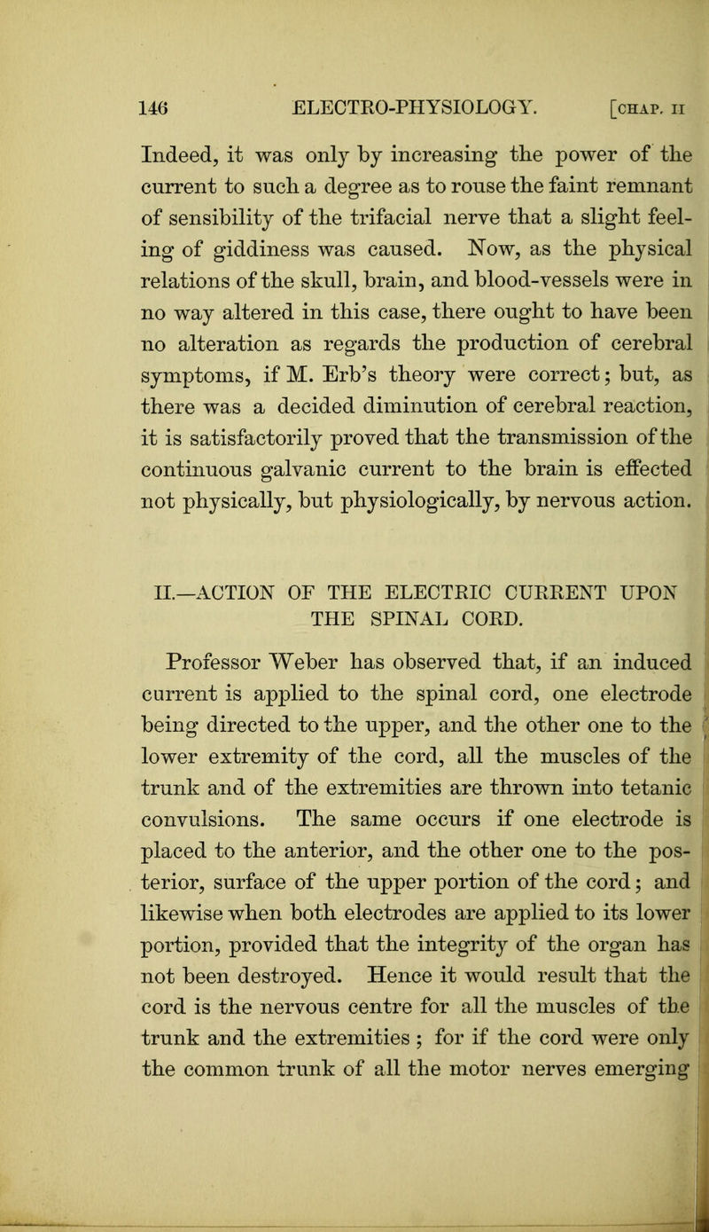 Indeed, it was only by increasing the power of the current to such a degree as to rouse the faint remnant of sensibility of the trifacial nerve that a slight feel- ing of giddiness was caused. Now, as the physical relations of the skull, brain, and blood-vessels were in no way altered in this case, there ought to have been no alteration as regards the production of cerebral symptoms, if M. Erb's theory were correct; but, as there was a decided diminution of cerebral reaction, it is satisfactorily proved that the transmission of the continuous galvanic current to the brain is effected not physically, but physiologically, by nervous action. XL—ACTION OF THE ELECTEIC CUEEENT UPON THE SPINAL COED. Professor Weber has observed that, if an induced current is applied to the spinal cord, one electrode being directed to the upper, and the other one to the lower extremity of the cord, all the muscles of the trunk and of the extremities are thrown into tetanic convulsions. The same occurs if one electrode is placed to the anterior, and the other one to the pos- terior, surface of the upper portion of the cord; and likewise when both electrodes are applied to its lower portion, provided that the integrity of the organ has not been destroyed. Hence it would result that the cord is the nervous centre for all the muscles of the trunk and the extremities ; for if the cord were only the common trunk of all the motor nerves emerging