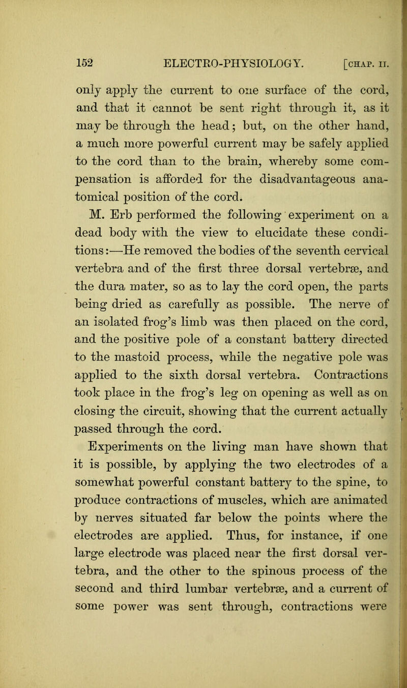 only apply tlie current to one surface of the cord, and that it cannot be sent right through it, as it may be through the head; but, on the other hand, a much more powerful current may be safely applied to the cord than to the brain, whereby some com- pensation is afforded for the disadvantageous ana- tomical position of the cord. M. Erb performed the following experiment on a dead body with the view to elucidate these condi- tions:—He removed the bodies of the seventh cervical vertebra and of the first three dorsal vertebrae, and the dura mater, so as to lay the cord open, the parts being dried as carefully as possible. The nerve of an isolated frog's limb was then placed on the cord, and the positive pole of a constant battery directed to the mastoid process, while the negative pole was applied to the sixth dorsal vertebra. Contractions took place in the frog's leg on opening as well as on closing the circuit, showing that the current actually passed through the cord. Experiments on the living man have shown that it is possible, by applying the two electrodes of a somewhat powerful constant battery to the spine, to produce contractions of muscles, which are animated by nerves situated far below the points where the electrodes are applied. Thus, for instance, if one large electrode was placed near the first dorsal ver- tebra, and the other to the spinous process of the second and third lumbar vertebrae, and a current of some power was sent through, contractions were