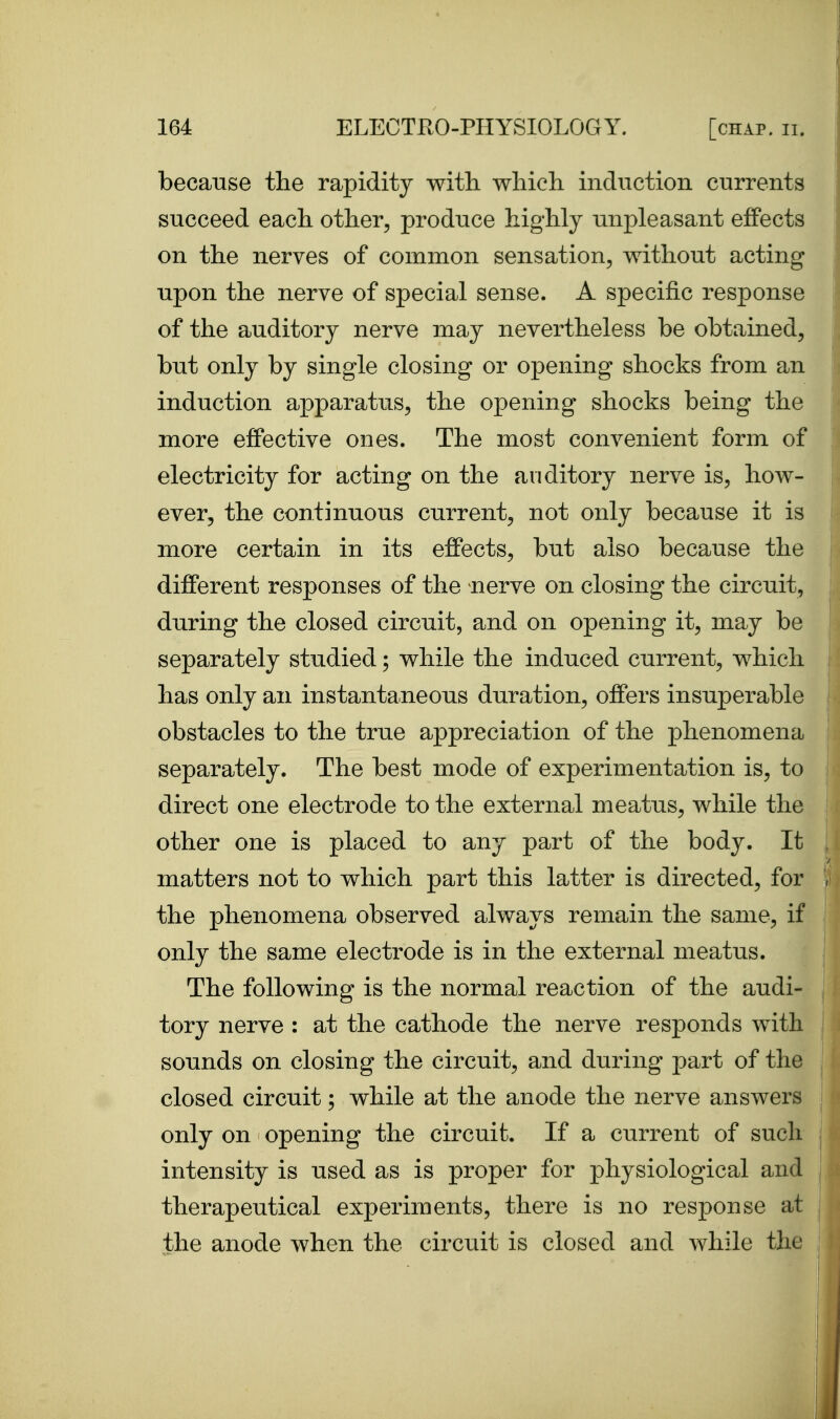 because the rapidity with, which induction currents succeed each other, produce highly unpleasant eJBfects on the nerves of common sensation, without acting upon the nerve of special sense. A specific resj)onse of the auditory nerve may nevertheless be obtained, but only by single closing or opening shocks from an induction apparatus, the opening shocks being the more effective ones. The most convenient form of electricity for acting on the auditory nerve is, how- ever, the continuous current, not only because it is more certain in its effects, but also because the different responses of the nerve on closing the circuit, during the closed circuit, and on opening it, may be separately studied; while the induced current, which has only an instantaneous duration, offers insuperable obstacles to the true appreciation of the phenomena separately. The best mode of experimentation is, to direct one electrode to the external meatus, while the other one is placed to any part of the body. It matters not to which part this latter is directed, for the phenomena observed always remain the same, if only the same electrode is in the external meatus. The following is the normal reaction of the audi- tory nerve : at the cathode the nerve responds with sounds on closing the circuit, and during j)art of the closed circuit; while at the anode the nerve answers only on opening the circuit. If a current of such intensity is used as is proper for physiological and therapeutical experiments, there is no response at the anode when the circuit is closed and while the