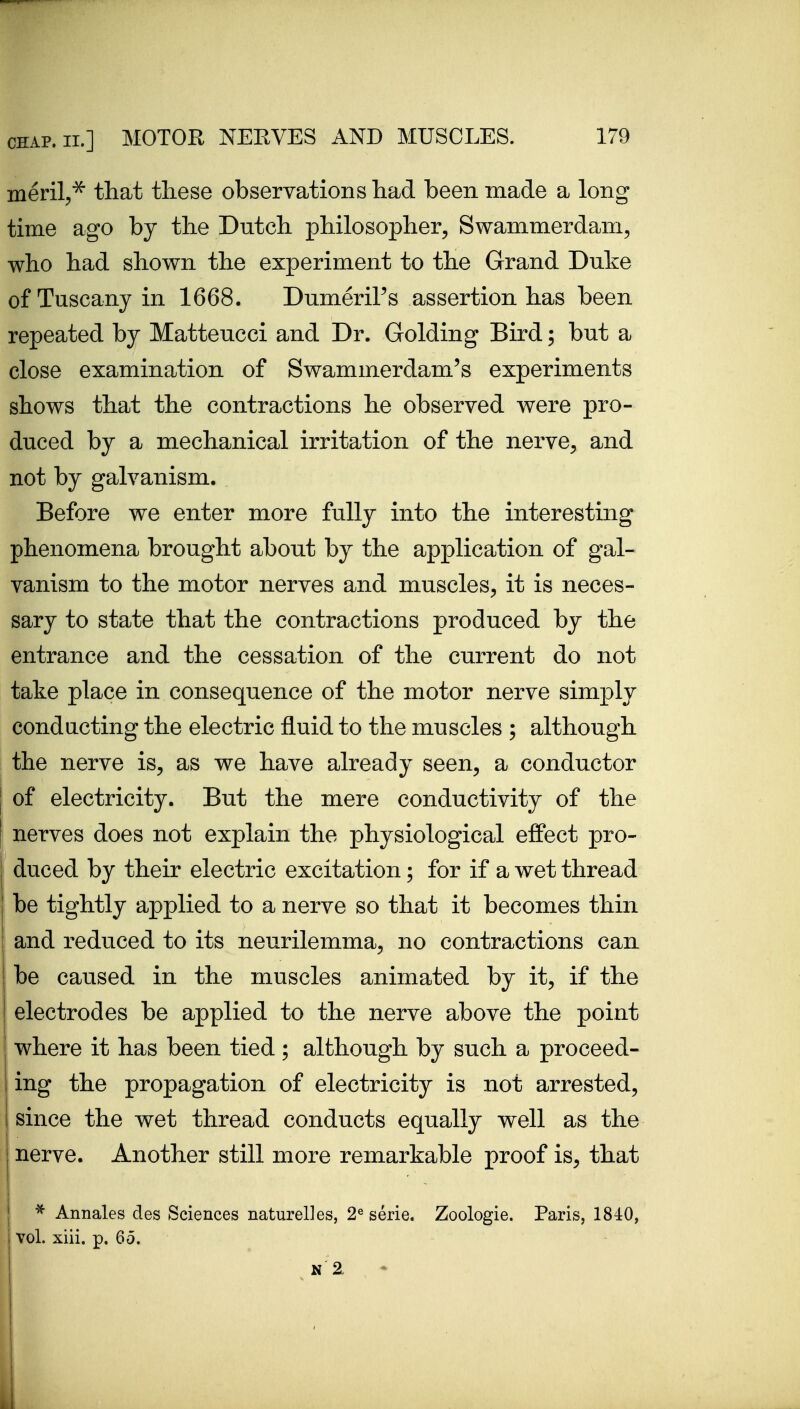 ineril,^ that these observations had been made a long time ago by the Dutch philosopher, Swammerdam, who had shown the experiment to the Grand Duke of Tuscany in 1668. DumeriPs assertion has been repeated by Matteucci and Dr. Golding Bird; but a close examination of Swammerdam's experiments shows that the contractions he observed were pro- duced by a mechanical irritation of the nerve, and not by galvanism. Before we enter more fully into the interesting phenomena brought about by the application of gal- vanism to the motor nerves and muscles, it is neces- sary to state that the contractions produced by the entrance and the cessation of the current do not take place in consequence of the motor nerve simply conducting the electric fluid to the muscles ; although the nerve is, as we have already seen, a conductor of electricity. But the mere conductivity of the nerves does not explain the physiological effect pro- duced by their electric excitation; for if a wet thread i be tightly applied to a nerve so that it becomes thin and reduced to its neurilemma, no contractions can be caused in the muscles animated by it, if the electrodes be applied to the nerve above the point where it has been tied; although by such a proceed- ing the propagation of electricity is not arrested, since the wet thread conducts equally well as the nerve. Another still more remarkable proof is, that j ^ Annales des Sciences naturelles, 2« serie. Zoologie. Paris, 1840, I vol. xiii. p. 65.