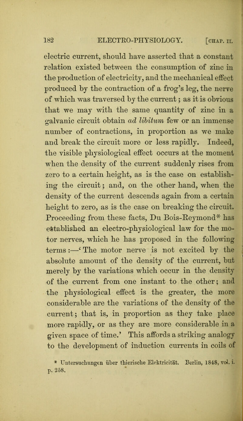 electric current^ should have asserted tliat a constant relation existed between the consumption of zinc in the production of electricity, and the mechanical effect produced by the contraction of a frog's leg, the nerve of which was traversed by the current; as it is obvious that we may with the same quantity of zinc in a o^alvanic circuit obtain ad libitum few or an immense number of contractions, in proportion as we make and break the circuit more or less rapidly. Indeed, the visible physiological effect occurs at the moment when the density of the current suddenly rises from zero to a certain height, as is the case on establish- ing the circuit; and, on the other hand, when the density of the current descends again from a certain height to zero, as is the case on breaking the circuit. Proceeding from these facts, Du Bois-Eeymond^ has established an electro-physiological law for the mo- tor nerves, which he has proposed in the following terms :—' The motor nerve is not excited by the absolute amount of the density of the current, but merely by the variations which occur in the density of the current from one instant to the other; and the physiological effect is the greater, the more considerable are the variations of the density of the current; that is, in proportion as they take place more rapidly, or as they are more considerable in a given space of time.' This affords a striking analogy to the development of induction currents in coils of Untersuchungen iiber thierische Elektricitat. Eerlin, 1848, vol. i. p. 258.