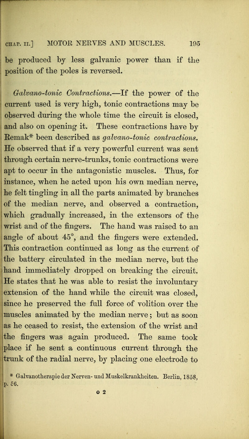 be prodnced by less galvanic power than if the position of the poles is reversed. Galvano-tonic Contractions.—If the power of the current used is very high^ tonic contractions may be observed during the whole time the circuit is closed^ and also on opening it. These contractions have by Remak^ been described as galvano-tonic contractions. He observed that if a very powerful current was sent through certain nerve-trunks^ tonic contractions were apt to occur in the antagonistic muscles. Thus, for instance, when he acted upon his own median nerve, he felt tingling in all the parts animated by branches of the median nerve, and observed a contraction, which gradually increased, in the extensors of the wrist and of the fingers. The hand was raised to an angle of about 46^, and the fingers were extended. This contraction continued as long as the current of the battery circulated in the median nerve, but the hand immediately dropped on breaking the circuit. He states that he was able to resist the involuntary extension of the hand while the circuit was closed, since he preserved the full force of volition over the muscles animated by the median nerve; but as soon as he ceased to resist, the extension of the wrist and the fingers was again produced. The same took place if he sent a continuous current through the trunk of the radial nerve, by placing one electrode to ^ Gralvanotherapie der Nerven-und Muskelkrankheiten. Berlin, 1858,