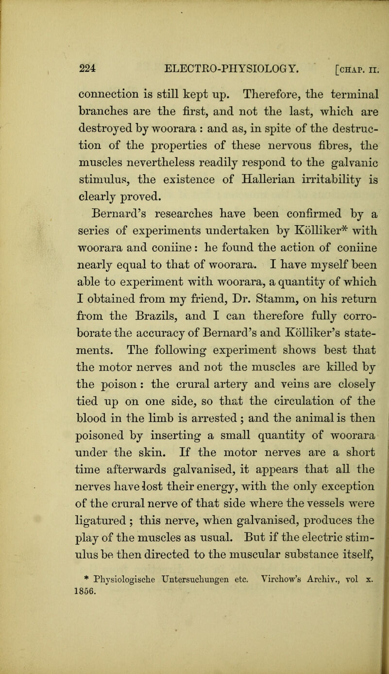 connection is still kept up. Therefore, the terminal branches are the first, and not the last, which are destroyed by woorara : and as, in spite of the destruc- tion of the properties of these nervous fibres, the muscles nevertheless readily respond to the galvanic stimulus, the existence of Hallerian irritability is clearly proved. Bernard's researches have been confirmed by a series of experiments undertaken by KoUiker^ with woorara and coniine : he found the action of coniine nearly equal to that of woorara. I have myself been able to experiment with woorara, a quantity of which I obtained from my friend, Dr. Stamm, on his return from the Brazils, and I can therefore fully corro- borate the accuracy of Bernard's and KoUiker's state- ments. The following experiment shows best that the motor nerves and not the muscles are killed by the poison: the crural artery and veins are closely tied up on one side, so that the circulation of the blood in the limb is arrested; and the animal is then poisoned by inserting a small quantity of woorara under the skin. If the motor nerves are a short time afterwards galvanised, it appears that all the nerves have lost their energy, with the only exception of the crural nerve of that side where the vessels were ligatured; this nerve, when galvanised, produces the play of the muscles as usual. But if the electric stim- ulus be then directed to the muscular substance itself, * Physiologische Untersucbungen etc. Virchow's Archiv., vol x. 1856.