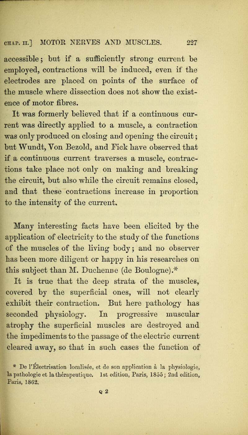 accessible; but if a sufficiently strong current be employed, contractions will be induced, even if the electrodes are placed on points of the surface of the muscle where dissection does not show the exist- ence of motor fibres. It was formerly believed that if a continuous cur- rent was directly applied to a muscle, a contraction was only produced on closing and opening the circuit; but Wundt, Von Bezold, and Fick have observed that if a continuous current traverses a muscle, contrac- tions take place not only on making and breaking the circuit, but also while the circuit remains closed, and that these contractions increase in proportion to the intensity of the current. Many interesting facts have been elicited by the application of electricity to the study of the functions of the muscles of the living body; and no observer has been more diligent or happy in his researches on this subject than M. Dnchenne (de Boulogne).^ It is true that the deep strata of the muscles, covered by the superficial ones, will not clearly exhibit their contraction. But here pathology has seconded physiology. In progressive muscular atrophy the superficial muscles are destroyed and the impediments to the passage of the electric current cleared away, so that in such cases the function of ^ De rElectrisation loc?Jisee, et de son application a la physiologic, la pathologic et la therapeiitique. 1st edition, Paris, 1855 ; 2nd edition, Paris, 1862,