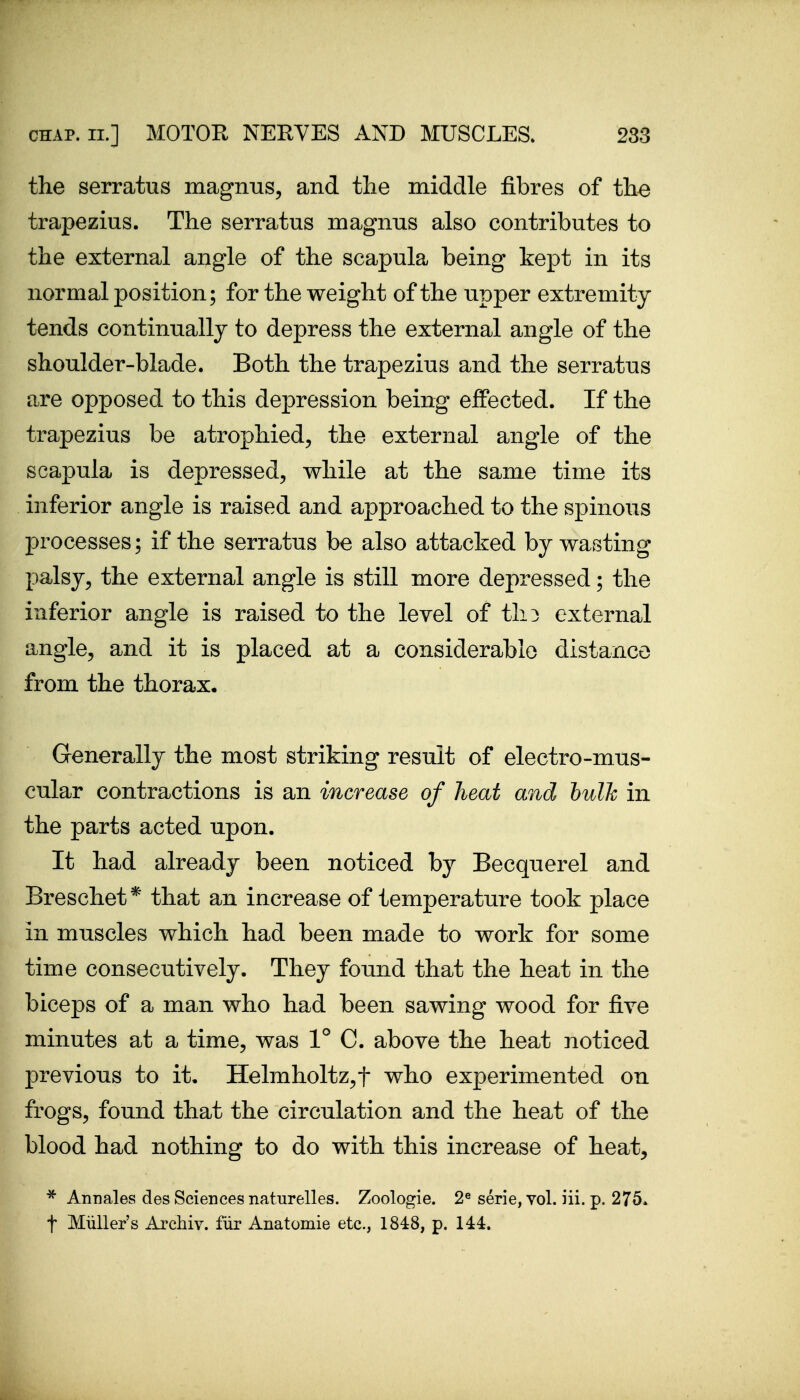 the serratus magnus, and the middle fibres of the trapezius. The serratus magnus also contributes to the external angle of the scapula being kept in its normal position; for the weight of the upper extremity tends continually to depress the external angle of the shoulder-blade. Both the trapezius and the serratus are opposed to this depression being effected. If the trapezius be atrophied, the external angle of the scapula is depressed, while at the same time its inferior angle is raised and approached to the spinous processes; if the serratus be also attacked by wasting palsy, the external angle is still more depressed; the inferior angle is raised to the level of tli3 external angle, and it is placed at a considerable distance from the thorax. Generally the most striking result of electro-mus- cular contractions is an increase of heat and bulk in the parts acted upon. It had already been noticed by Becquerel and Breschet* that an increase of temperature took place in muscles which had been made to work for some time consecutively. They found that the heat in the biceps of a man who had been sawing wood for five minutes at a time, was 1° C. above the heat noticed previous to it. IIelmholtz,t who experimented on frogs, found that the circulation and the heat of the blood had nothing to do with this increase of heat, * Annales des Sciences naturelles. Zoologie. 2« serie, vol. iii. p. 275. t Miiller's Archiv. fur Anatomie etc., 1848, p. 144.