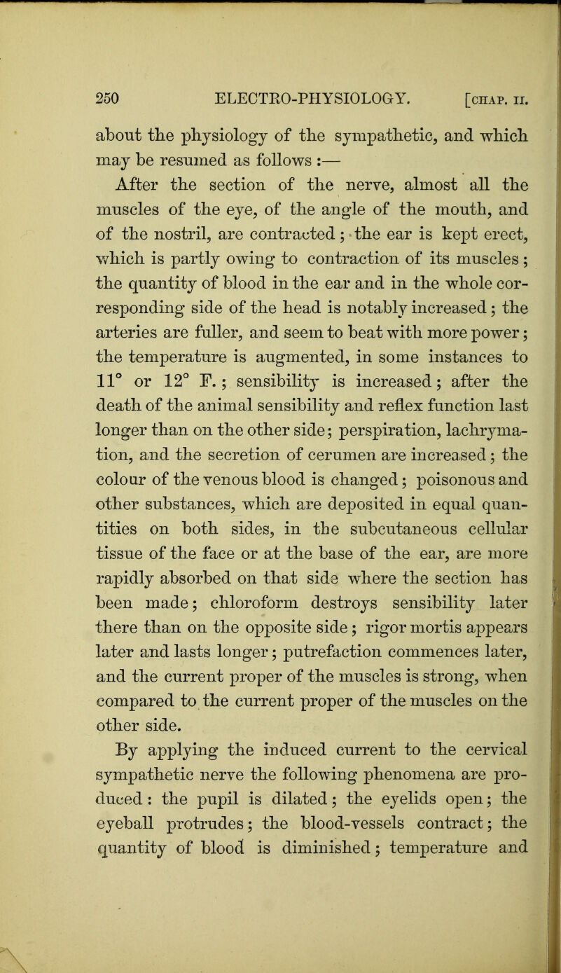 about the physiology of the sympathetic^ and which may be resumed as follows :— After the section of the nerve^ almost all the muscles of the eye^ of the angle of the mouthy and of the nostril^ are contracted; the ear is kept erect^ which is partly owing to contraction of its muscles ; the quantity of blood in the ear and in the whole cor- responding side of the head is notably increased; the arteries are fuller, and seem to beat with more power; the temperature is augmented, in some instances to ll'' or 12° F.; sensibility is increased; after the death of the animal sensibility and reflex function last longer than on the other side; perspiration, lachryma- tion, and the secretion of cerumen are increased; the colour of the venous blood is changed; poisonous and other substances, which are deposited in equal quan- tities on both sides, in the subcutaneous cellular tissue of the face or at the base of the ear, are more rapidly absorbed on that side where the section has been made; chloroform destroys sensibility later there than on the opposite side; rigor mortis appears later a.nd lasts longer; putrefaction commences later, and the current proper of the muscles is strong, when compared to the current proper of the muscles on the other side. By applying the induced current to the cervical sympathetic nerve the following phenomena are pro- duced : the pupil is dilated; the eyelids open; the eyeball protrudes; the blood-vessels contract; the quantity of blood is diminished; temperature and