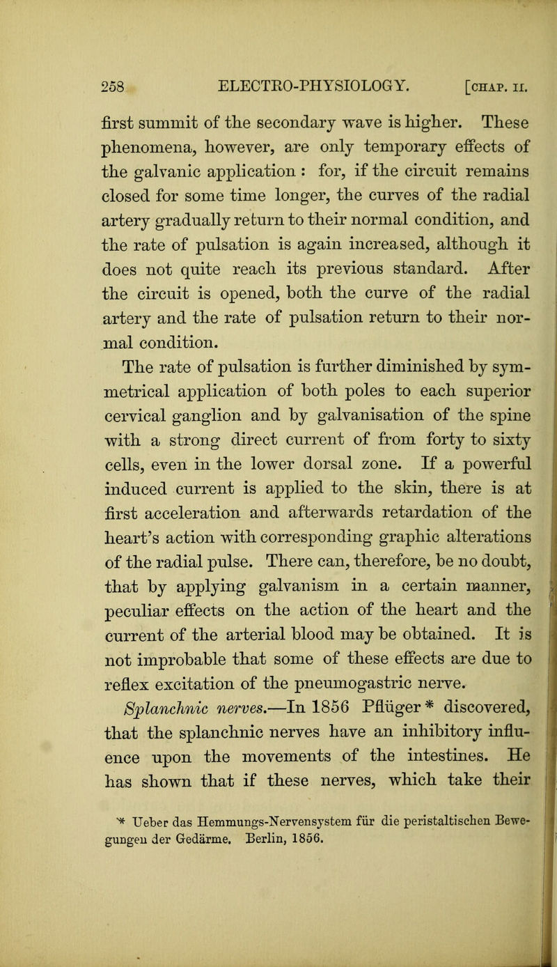 first summit of the secondary wave is higher. These phenomena, however, are only temporary effects of the galvanic application : for, if the circuit remains closed for some time longer, the curves of the radial artery gradually re turn to their normal condition, and the rate of pulsation is again increased, although it does not quite reach its previous standard. After the circuit is opened, both the curve of the radial artery and the rate of pulsation return to their nor- mal condition. The rate of pulsation is further diminished by sym- metrical application of both poles to each superior cervical ganglion and by galvanisation of the spine with a strong direct current of from forty to sixty cells, even in the lower dorsal zone. If a powerful induced current is applied to the skin, there is at first acceleration and afterwards retardation of the heart's action with corresponding graphic alterations of the radial pulse. There can, therefore, be no doubt, that by applying galvanism in a certain manner, peculiar effects on the action of the heart and the current of the arterial blood may be obtained. It is not improbable that some of these effects are due to reflex excitation of the pneumogastric nerve. Splanchnic nerves.—In 1856 Pfliiger * discovered, that the splanchnic nerves have an inhibitory influ- ence upon the movements of the intestines. He has shown that if these nerves, which take their ^ Ueber das Hemmungs-Kervensystem fur die peristaltischen Bewe- guDgeu der Gredarme, Berlin, 1856.