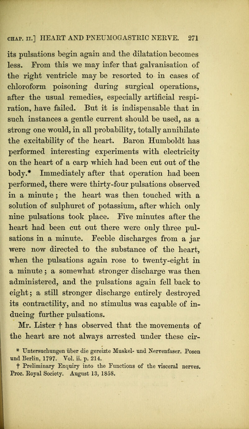 its pulsations begin again and the dilatation becomes less. From this we may infer that galvanisation of the right ventricle may be resorted to in cases of chloroform poisoning during snrgical operations, after the usual remedies, especially artificial respi- ration, have failed. But it is indispensable that in such instances a gentle current should be used, as a strong one would, in all probability, totally annihilate the excitability of the heart. Baron Humboldt has performed interesting experiments with electricity on the heart of a carp which had been cut out of the body.* Immediately after that operation had been performed, there were thirty-four pulsations observed in a minute; the heart was then touched with a solution of sulphuret of potassium, after which only nine pulsations took place. Five minutes after the heart had been cut out there were only three pul- sations in a minute. Feeble discharges from a jar were now directed to the substance of the heart, when the pulsations again rose to twenty-eight in a minute; a somewhat stronger discharge was then administered, and the pulsations again fell back to eight; a still stronger discharge entirely destroyed its contractility, and no stimulus was capable of in- ducing further pulsations. Mr. Lister f has observed that the movements of the heart are not always arrested under these cir- ^ Untersuclmngen iiber die gereizte Muskel- und Nervenfaser. Posen und Berlin, 1797. Vol. ii. p. 214. t Preliminary Enquiry into the Functions of the visceral nerves. Proc. Koyal Society. August 13, 1858.