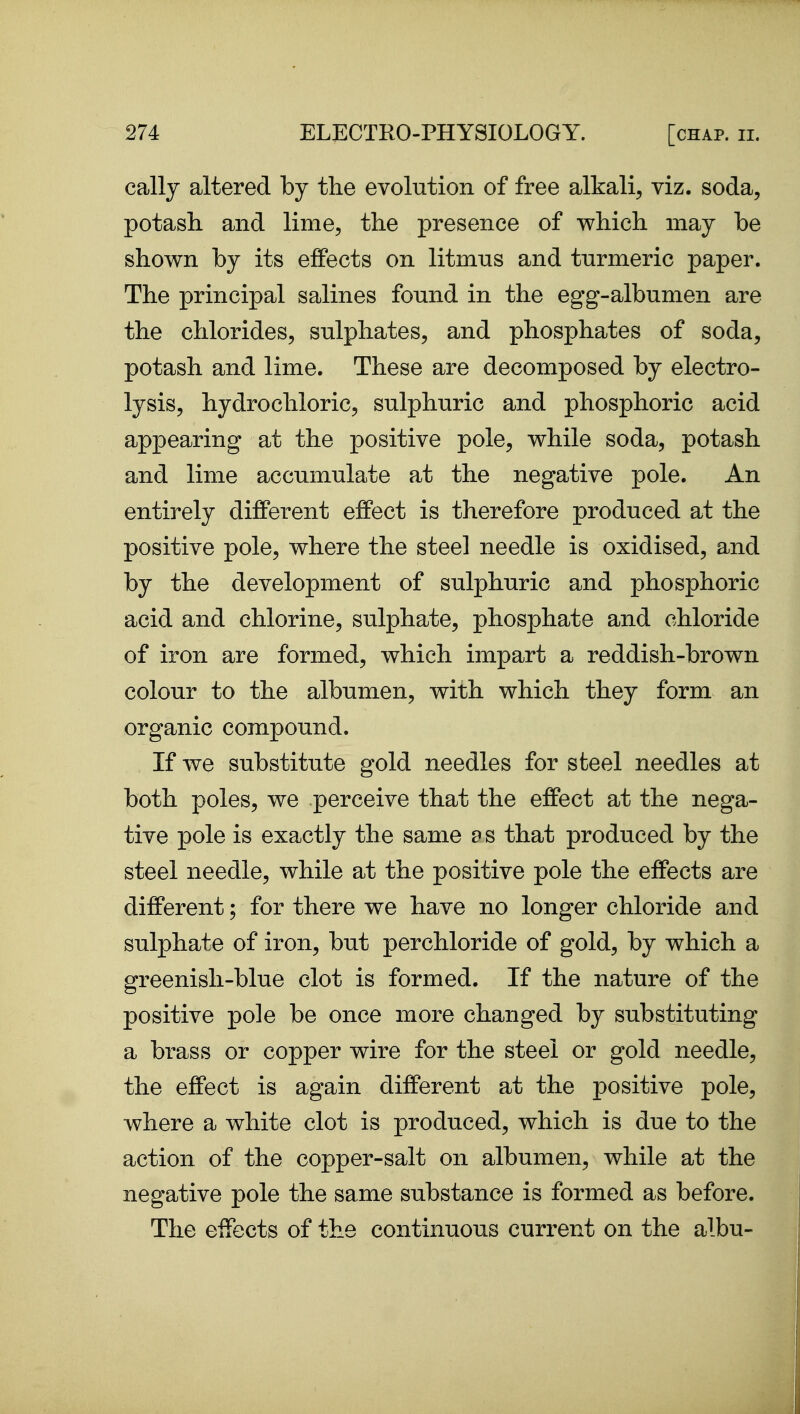 cally altered by the evolution of free alkali, viz. soda, potash, and lime, the presence of which may be shown by its effects on litmns and turmeric paper. The principal salines found in the egg-albumen are the chlorides, sulphates, and phosphates of soda, potash and lime. These are decomposed by electro- lysis, hydrochloric, sulphuric and phosphoric acid appearing at the positive pole, while soda, potash and lime accumulate at the negative pole. An entirely different effect is therefore produced at the positive pole, where the steel needle is oxidised, and by the development of sulphuric and phosphoric acid and chlorine, sulphate, phosphate and chloride of iron are formed, which impart a reddish-brown colour to the albumen, with which they form an organic compound. If we substitute gold needles for steel needles at both poles, we perceive that the effect at the nega- tive pole is exactly the same a s that produced by the steel needle, while at the positive pole the effects are different; for there we have no longer chloride and sulphate of iron, but perchloride of gold, by which a greenish-blue clot is formed. If the nature of the positive pole be once more changed by substituting a brass or copper wire for the steel or gold needle, the effect is again different at the positive pole, where a white clot is produced, which is due to the action of the copper-salt on albumen, while at the negative pole the same substance is formed as before. The effects of the continuous current on the albu-