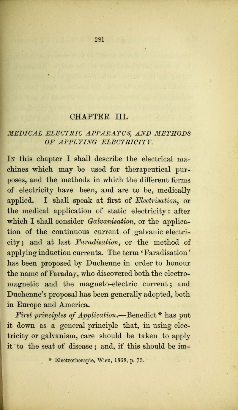 CHAPTEE III. MEDICAL ELECTRIC APPARATUS, AND METHODS OF APPLYING ELECTRICITY, In this chapter I shall describe the electrical ma- chines which may be used for therapeutical pur- poses, and the methods in which the different forms of electricity have been, and are to be, medically applied. I shall speak at first of Electrisation^ or the medical application of static electricity : after which I shall consider Galvanisation^ or the applica- tion of the continuous current of galvanic electri- city; and at last Faradisation^ or the method of applying induction currents. The term ' Faradisation' has been proposed by Duchenne in order to honour the name of Faraday, who discovered both the electro- magnetic and the magneto-electric current; and Duchenne's proposal has been generally adopted, both in Europe and America. First principles of Application,—Benedict ^ has put it down as a general principle that, in using elec- tricity or galvanism, care should be taken to apply it to the seat of disease; and, if this should be im- Electrotherapie, Wien, 1868, p. 73.