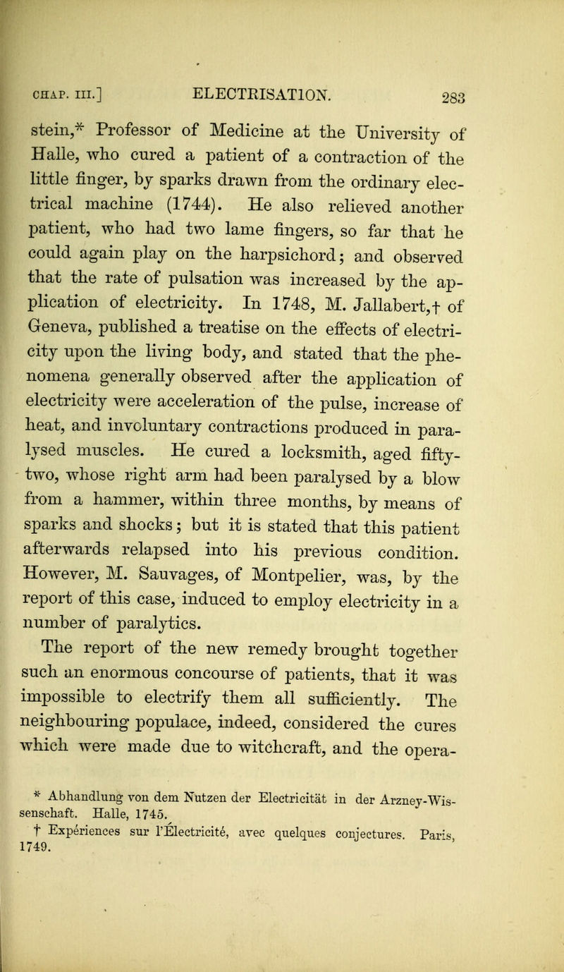 stein,-^ Professor of Medicine at the University of Halle, who cured a patient of a contraction of the little finger, bj sparks drawn from the ordinary elec- trical machine (1744). He also relieved another patient, who had two lame fingers, so far that he could again play on the harpsichord; and observed that the rate of pulsation was increased by the ap- plication of electricity. In 1748, M. Jallabert,t of Geneva, published a treatise on the effects of electri- city upon the living body, and stated that the phe- nomena generally observed after the application of electricity were acceleration of the pulse, increase of heat, and involuntary contractions produced in para- lysed muscles. He cured a locksmith, aged fifty- two, whose right arm had been paralysed by a blow from a hammer, within three months, by means of sparks and shocks; but it is stated that this patient afterwards relapsed into his previous condition. However, M. Sauvages, of Montpelier, was, by the report of this case, induced to employ electricity in a number of paralytics. The report of the new remedy brought together such an enormous concourse of patients, that it was impossible to electrify them all sufficiently. The neighbouring populace, indeed, considered the cures which Avere made due to witchcraft, and the opera- Abhandlung von dem Nutzen der Electricitat in der Arznev-Wis- senschaft. Halle, 1745. t Experiences sur I'Electricite, avee quelques conjectures Pari'=^ 1749.