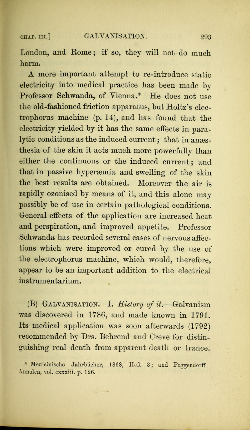 London, and Rome; if so, they will not do much harm. A more important attempt to re-introduce static electricity into medical practice has been made by Professor Schwanda, of Vienna.* He does not use the old-fashioned friction apparatus, but Holtz's elec- trophorus machine (p. 14), and has found that the electricity yielded by it has the same effects in para- lytic conditions as the induced current; that in anses- tliesia of the skin it acts much more powerfully than either the continuous or the induced current; and that in passive hypersemia and swelling of the skin the best results are obtained. Moreover the air is rapidly ozonised by means of it, and this alone may possibly be of use in certain pathological conditions. General effects of the application are increased heat and perspiration, and improved appetite. Professor Schwanda has recorded several cases of nervous affec- tions which w^ere improved or cured by the use of the electrophorus machine, which would, therefore, appear to be an important addition to the electrical instrumentarium. (B) Galvai^isation. I. History of it.—Galvanism was discovered in 1786, and made known in 1791. Its medical application was soon afterwards (1792) recommended by Drs. Behrend and Creve for distin- guishing real death from apparent death or trance. Medicinische Jahrbiicher, 1868, Heft 3; and Poggendorff Aimalen, vol. cxxxiii. p. 126.