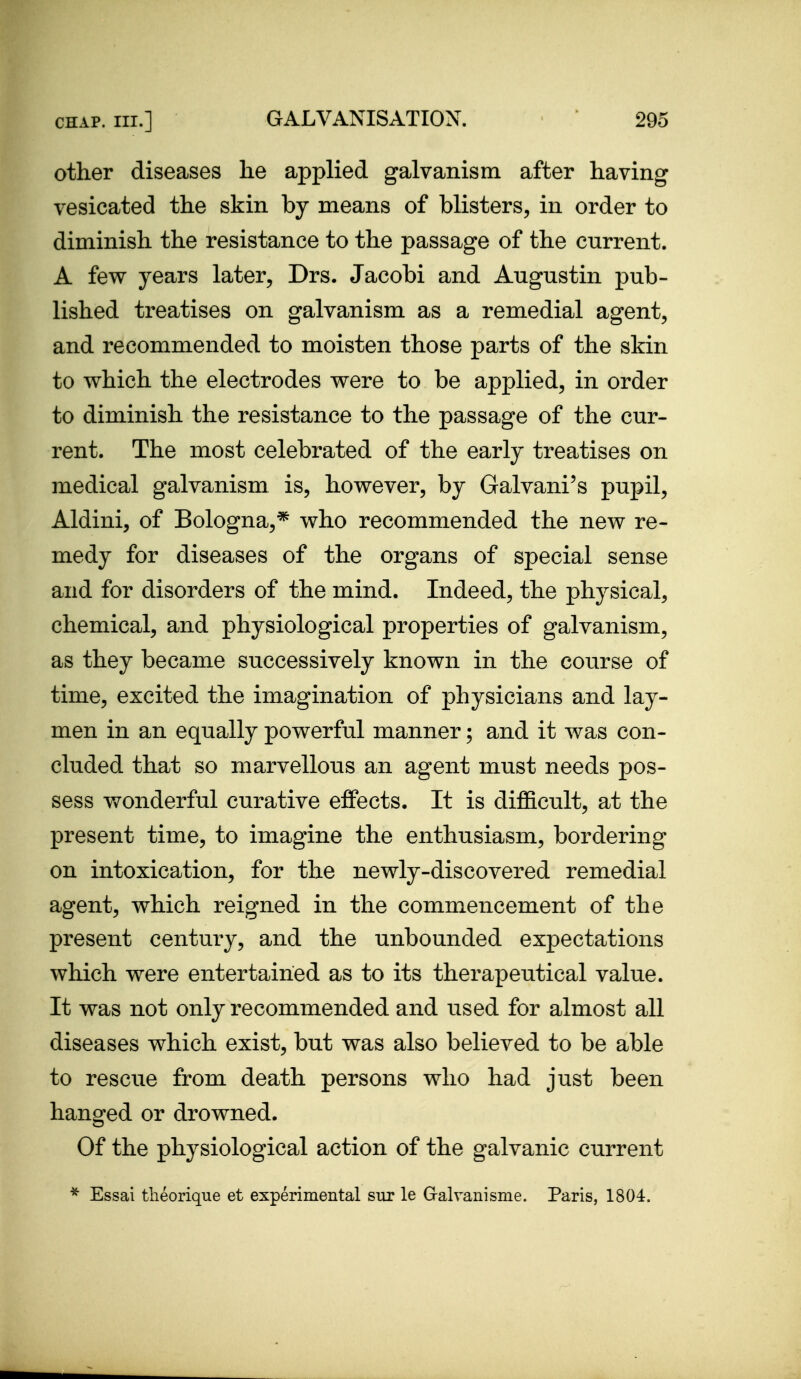 other diseases he applied galvanism after having vesicated the skin by means of blisters, in order to diminish the resistance to the passage of the current. A few years later, Drs. Jacobi and Augustin pub- lished treatises on galvanism as a remedial agent, and recommended to moisten those parts of the skin to which the electrodes were to be applied, in order to diminish the resistance to the passage of the cur- rent. The most celebrated of the early treatises on medical galvanism is, however, by Galvani's pupil, Aldini, of Bologna,* who recommended the new re- medy for diseases of the organs of special sense and for disorders of the mind. Indeed, the physical, chemical, and physiological properties of galvanism, as they became successively known in the course of time, excited the imagination of physicians and lay- men in an equally powerful manner; and it was con- cluded that so marvellous an agent must needs pos- sess wonderful curative effects. It is difficult, at the present time, to imagine the enthusiasm, bordering on intoxication, for the newly-discovered remedial agent, which reigned in the commencement of the present century, and the unbounded expectations which were entertained as to its therapeutical value. It was not only recommended and used for almost all diseases which exist, but was also believed to be able to rescue from death persons who had just been hanged or drowned. Of the physiological action of the galvanic current * Essai tlieorique et experimental sur le Gralvanisme. Paris, 1804.