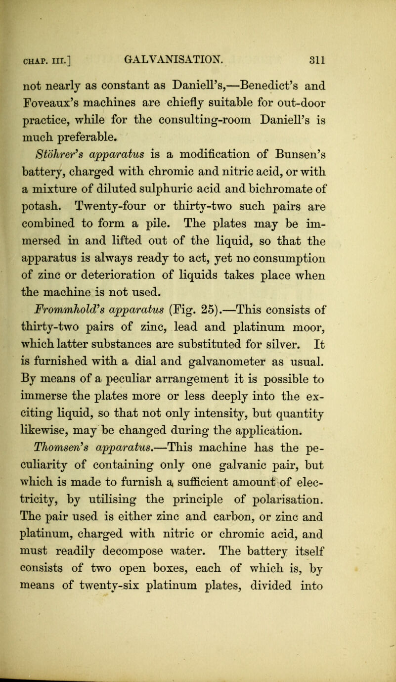 not nearly as constant as Daniell's,—Benedict's and Foveanx's machines are chiefly suitable for out-door practice, while for the consulting-room Daniell's is much preferable. Stohrer^s apparatus is a modification of Bunsen's battery, charged with chromic and nitric acid, or with a mixture of diluted sulphuric acid and bichromate of potash. Twenty-four or thirty-two such pairs are combined to form a pile. The plates may be im- mersed in and lifted out of the liquid, so that the apparatus is always ready to act, yet no consumption of zinc or deterioration of liquids takes place when the machine is not used. Frommhold^s apparatus (Fig. 25).—This consists of thirty-two pairs of zinc, lead and platinum moor, which latter substances are substituted for silver. It is furnished with a dial and galvanometer as usual. By means of a peculiar arrangement it is possible to immerse the plates more or less deeply into the ex- citing liquid, so that not only intensity, but quantity likewise, may be changed during the application. Thomsen^s apparatus.—This machine has the pe- cuUarity of containing only one galvanic pair, but which is made to furnish a sufficient amount of elec- tricity, by utilising the principle of polarisation. The pair used is either zinc and carbon, or zinc and platinum, charged with nitric or chromic acid, and must readily decompose water. The battery itself consists of two open boxes, each of which is, by means of twenty-six platinum plates, divided into