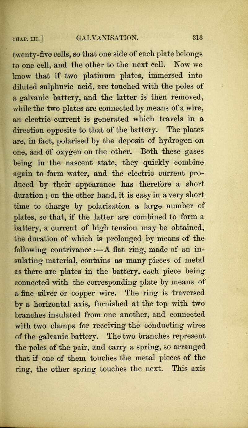 twenty-five cells, so that one side of each plate belongs to one cell, and the other to the next cell. Now we know that if two platinum plates, immersed into diluted sulphuric acid, are touched with the poles of a galvanic battery, and the latter is then removed, while the two plates are connected by means of a wire, an electric current is generated which travels in a direction opposite to that of the battery. The plates are, in fact, polarised by the deposit of hydrogen on one, and of oxygen on the other. Both these gases being in the nascent state, they quickly combine again to form water, and the electric current pro- duced by their appearance has therefore a short duration ; on the other hand, it is easy in a very short time to charge by polarisation a large number of plates, so that, if the latter are combined to form a battery, a current of high tension may be obtained, the duration of which is prolonged by means of the following contrivance:—A flat ring, made of an in- sulating material, contains as many pieces of metal as there are plates in the battery, each piece being connected with the corresponding plate by means of a fine silver or copper wire. The ring is traversed by a horizontal axis, furnished at the top with two branches insulated from one another, and connected with two clamps for receiving the conducting wires of the galvanic battery. The two branches represent the poles of the pair, and carry a spring, so arranged that if one of them touches the metal pieces of the ring, the other spring touches the next. This axis