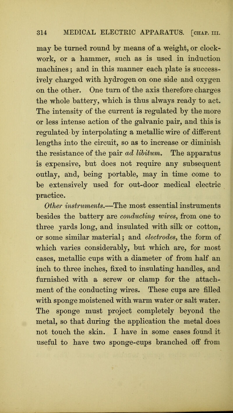 may be turned round by means of a weight, or clock- work, or a hammer, such as is used in induction machines; and in this manner each plate is success- ively charged with hydrogen on one side and oxygen on the other. One turn of the axis therefore charges the whole battery, which is thus always ready to act. The intensity of the current is regulated by the more or less intense action of the galvanic pair, and this is regulated by interpolating a metallic wire of different lengths into the circuit, so as to increase or diminish the resistance of the pair ad libitum. The appa^ratus is expensive, but does not require any subsequent outlay, and, being portable, may in time come to be extensively used for out-door medical electric practice. Other instruments,—The most essential instruments besides the battery are conducting wires, from one to three yards long, and insulated with silk or cotton, or some similar material; and electrodes, the form of which varies considerably, but which are, for most cases, metallic cups with a diameter of from half an inch to three inches, fixed to insulating handles, and furnished with a screw or clamp for the attach- ment of the conducting wires. These cups are filled with sponge moistened with warm water or salt water. The sponge must project completely beyond the metal, so that during the application the metal does not touch the skin. I have in some cases found it useful to have two sponge-cups branched off from