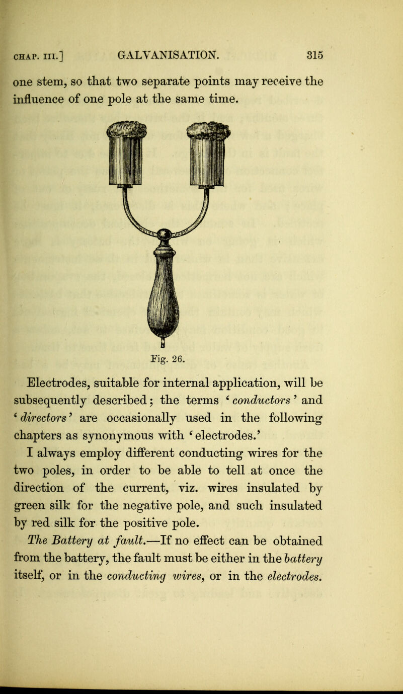 one stem, so that two separate points may receive the influence of one pole at the same time. Fig. 26. Electrodes, suitable for internal application, will be subsequently described; the terms ' conductors ' and ' directors' are occasionally used in the following chapters as synonymous with ^ electrodes/ I always employ different conducting wires for the two poles, in order to be able to tell at once the direction of the current, viz. wires insulated by green silk for the negative pole, and such insulated by red silk for the positive pole. The Battery at fault.—If no effect can be obtained from the battery, the fault must be either in the battery itself, or in the conducting ivires, or in the electrodes.