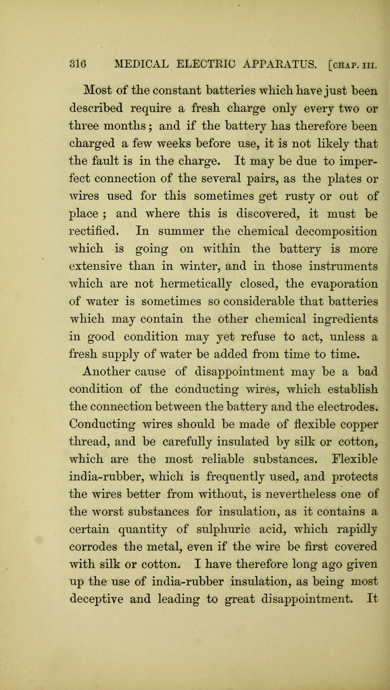 Most of the constant batteries which liave just been described require a fresh charge only every two or three months; and if the battery has therefore been charged a few weeks before use, it is not likely that the fault is in the charge. It may be due to imper- fect connection of the several pairs, as the plates or wires used for this sometimes get rusty or out of place ; and where this is discovered, it must be rectified. In summer the chemical decomposition which is going on within the battery is more extensive than in winter, and in those instruments which are not hermetically closed, the evaporation of water is sometimes so considerable that batteries which may contain the other chemical ingredients in good condition may yet refuse to act, unless a fresh supply of water be added from time to time. Another cause of disappointment may be a bad condition of the conducting wires, which establish the connection between the battery and the electrodes. Conducting wires should be made of flexible copper thread, and be carefully insulated by silk or cotton, which are the most reliable substances. Flexible india-rubber, which is frequently used, and protects the wires better from without, is nevertheless one of the worst substances for insulation, as it contains a certain quantity of sulphuric acid, which rapidly corrodes the metal, even if the wire be first covered with silk or cotton. I have therefore long ago given up the use of india-rubber insulation, as being most deceptive and leading to great disappointment. It