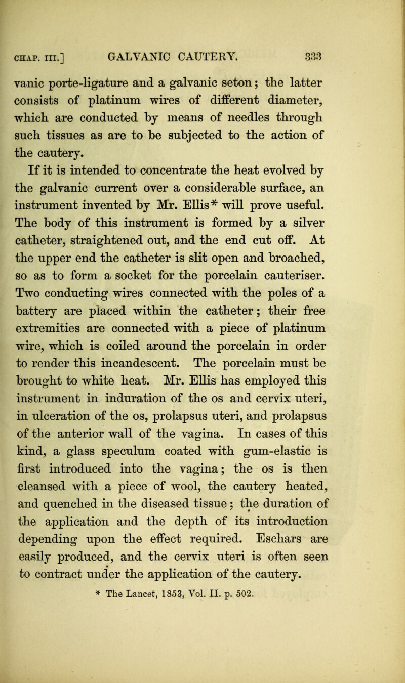vanic porte-ligature and a galvanic seton; the latter consists of platinum wires of different diameter, which are conducted by means of needles through such tissues as are to be subjected to the action of the cautery. If it is intended to concentrate the heat evolved by the galvanic current over a considerable surface, an instrument invented by Mr. Ellis ^ will prove useful. The body of this instrument is formed by a silver catheter, straightened out, a.nd the end cut off. At the upper end the catheter is slit open and broached, so as to form a socket for the porcelain cauteriser. Two conducting wires connected with the poles of a battery are placed within the catheter; their free extremities are connected with a piece of platinum wire, which is coiled around the porcelain in order to render this incandescent. The porcelain must be brought to white heat. Mr. Ellis has employed this instrument in induration of the os and cervix uteri, in ulceration of the os, prolapsus uteri, and prolapsus of the anterior wall of the vagina. In cases of this kind, a glass speculum coated with gum-elastic is first introduced into the vagina; the os is then cleansed with a piece of wool, the cautery heated, and quenched in the diseased tissue; the duration of the application and the depth of its introduction depending upon the effect required. Eschars are easily produced, and the cervix uteri is often seen to contract under the application of the cautery. ^ The Lancet, 1853, Vol. 11. p. 502.