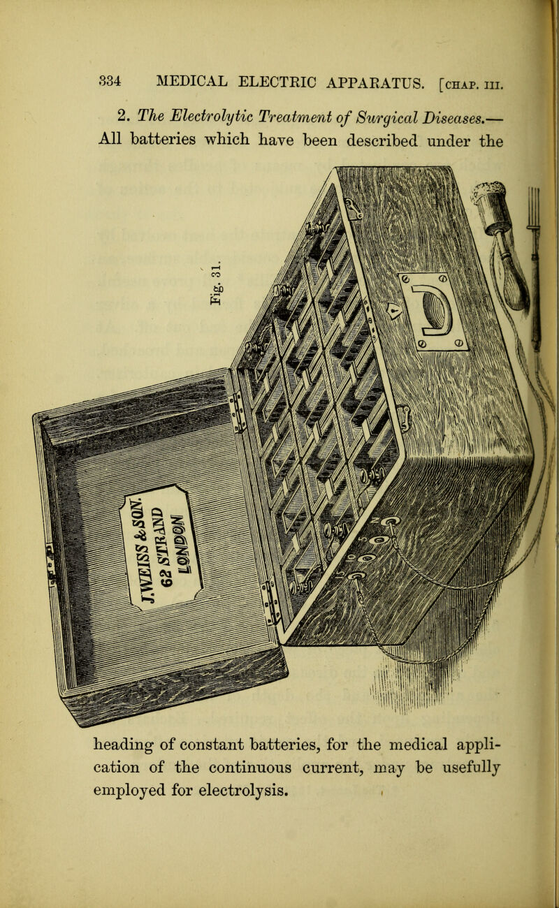 2. The Electrolytic Treatment of Surgical Diseases.— All batteries which have been described under the heading of constant batteries, for the medical appli- cation of the continuous current, may be usefully employed for electrolysis.