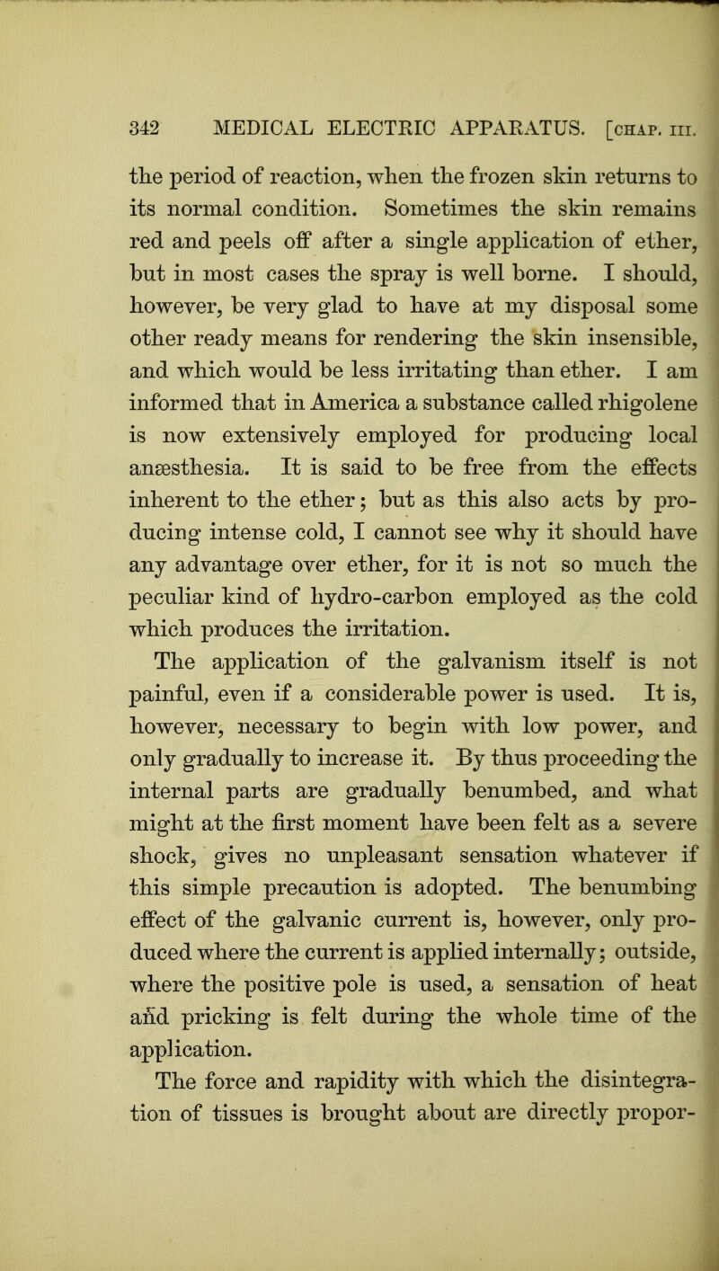 the period of reaction, when the frozen skin returns to its normal condition. Sometimes the skin remains red and peels off after a single application of ether, but in most cases the spray is well borne. I should, however, be very glad to have at my disposal some other ready means for rendering the skin insensible, and which would be less irritating than ether. I am informed that in America a substance called rhigolene is now extensively employed for producing local anaesthesia. It is said to be free from the effects inherent to the ether; but as this also acts by pro- ducing intense cold, I cannot see why it should have any advantage over ether, for it is not so much the peculiar kind of hydro-carbon employed as the cold which produces the irritation. The application of the galvanism itself is not painful, even if a considerable power is used. It is, however, necessary to begin with low power, and only gradually to increase it. By thus proceeding the internal parts are gradually benumbed, and what might at the first moment have been felt as a severe shock, gives no unpleasant sensation whatever if this simple precaution is adopted. The benumbing effect of the galvanic current is, however, only pro- duced where the current is applied internally; outside, where the positive pole is used, a sensation of heat and pricking is felt during the whole time of the application. The force and rapidity with which the disintegra- tion of tissues is brought about are directly proper-