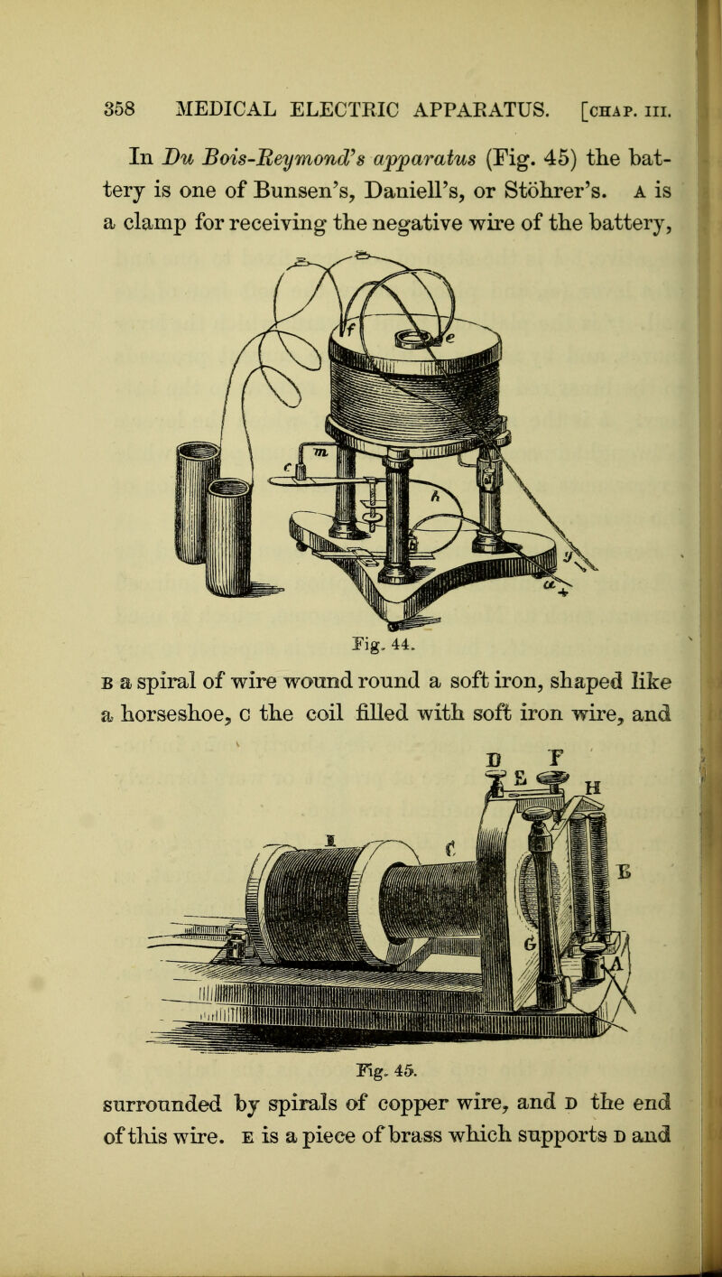 In Du Bois'Beymond^s apparatus (Fig. 45) the bat- tery is one of Bunsen's, DanieU's, or Stohrer's. a is a clamp for receiving the negative wire of the battery. Fig, 44. B a spiral of wire wonnd round a soft iron, shaped like a horseshoe^ c the coil filled with soft iron wire, and Fig. 45. snrronnded by spirals of copper wire^ and D the end of this wire, e is a piece of brass which supports d and