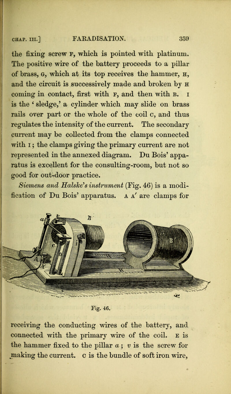 the fixing screw which is pointed with platinum. The positive wire of the battery proceeds to a pillar of brass, a, which at its top receives the hammer, h, and the circuit is successively made and broken by h coming in contact, first with f, and then with b. i I is the ' sledge,' a cylinder which may slide on brass rails over part or the whole of the coil c, and thus regulates the intensity of the current. The secondary current may be collected from the clamps connected with I; the clamps giving the primary current are not represented in the annexed diagram. Du Bois' appa- ratus is excellent for the consulting-room, but not so good for out-door practice. Siemens and Halshe^s instrument (Fig. 46) is a modi- fication of Du Bois' apparatus. A are clamps for receiving the conducting wires of the battery, and connected with the primary wire of the coil, e is the hammer fixed to the pillar a; v is the screw for making the current, c is the bundle of soft iron wire. Fig. 46.