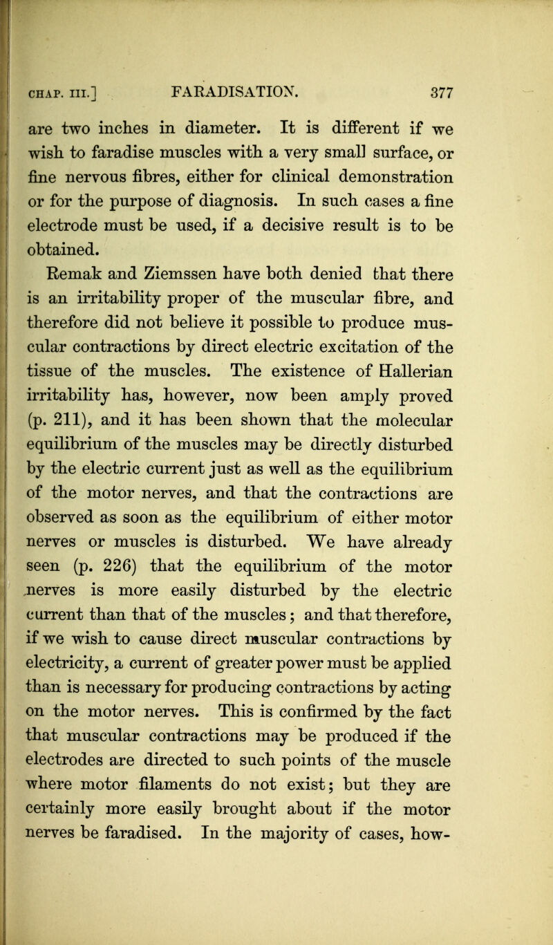 are two inches in diameter. It is different if we wish to faradise muscles with a very small surface, or fine nervous fibres, either for clinical demonstration or for the purpose of diagnosis. In such cases a fine electrode must be used, if a decisive result is to be obtained. Remak and Ziemssen have both denied that there is an irritability proper of the muscular fibre, and therefore did not believe it possible to produce mus- cular contractions by direct electric excitation of the tissue of the muscles. The existence of Hallerian irritability has, however, now been amply proved (p. 211), and it has been shown that the molecular equilibrium of the muscles may be directly disturbed by the electric current just as well as the equilibrium of the motor nerves, and that the contractions are observed as soon as the equilibrium of either motor nerves or muscles is disturbed. We have already seen (p. 226) that the equilibrium of the motor nerves is more easily disturbed by the electric current than that of the muscles; and that therefore, if we wish to cause direct muscular contractions by electricity, a current of greater power must be applied than is necessary for producing contractions by acting on the motor nerves. This is confirmed by the fact that muscular contractions may be produced if the electrodes are directed to such points of the muscle where motor filaments do not exist; but they are certainly more easily brought about if the motor nerves be faradised. In the majority of cases, how-