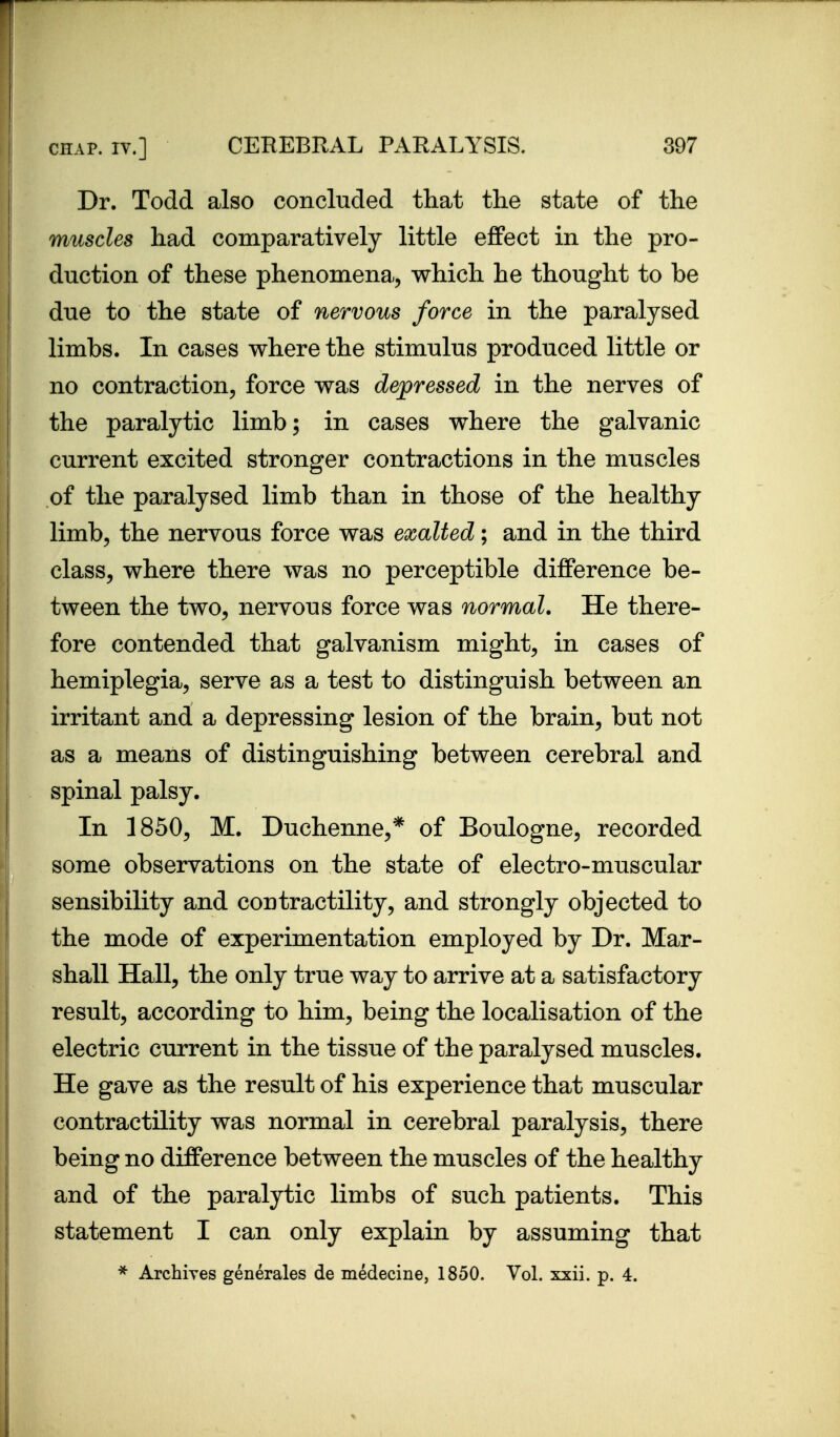 Dr. Todd also concluded that the state of the muscles had comparatively little effect in the pro- duction of these phenomena, which he thought to be due to the state of nervous force in the paralysed limbs. In cases where the stimulus produced little or no contraction, force was dejpressed in the nerves of the paralytic limb; in cases where the galvanic current excited stronger contractions in the muscles of the paralysed limb than in those of the healthy limb, the nervous force was exalted; and in the third class, where there was no perceptible difference be- tween the two, nervous force was normal. He there- fore contended that galvanism might, in cases of hemiplegia, serve as a test to distinguish between an irritant and a depressing lesion of the brain, but not as a means of distinguishing between cerebral and spinal palsy. In 1850, M. Duchenne,* of Boulogne, recorded some observations on the state of electro-muscular sensibility and contractility, and strongly objected to the mode of experimentation employed by Dr. Mar- shall Hall, the only true way to arrive at a satisfactory result, according to him, being the localisation of the electric current in the tissue of the paralysed muscles. He gave as the result of his experience that muscular contractility was normal in cerebral paralysis, there being no difference between the muscles of the healthy and of the paralytic limbs of such patients. This statement I can only explain by assuming that Archiyes generales de medecine, 1850. Vol. xxii. p. 4.