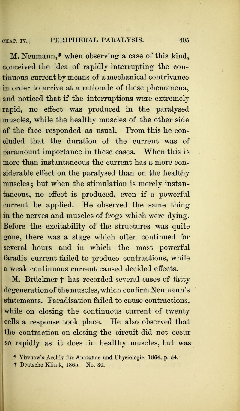 M. Neumann,* when observing a case of this kind, conceived the idea of rapidly interrupting the con- tinuous current by means of a mechanical contrivance in order to arrive at a rationale of these phenomena, and noticed that if the interruptions were extremely rapid, no effect was produced in the paralysed muscles, while the healthy muscles of the other side of the face responded as usual. From this he con- cluded that the duration of the current was of paramount importance in these cases. When this is more than instantaneous the current has a more con- j siderable effect on the paralysed than on the healthy i muscles; but when the stimulation is merely instan- taneous, no effect is produced, even if a powerful current be applied. He observed the same thing in the nerves and muscles of frogs which were dying. Before the excitability of the structures was quite gone, there was a stage which often continued for several hours and in which the most powerful faradic current failed to produce contractions, while j a weak continuous current caused decided effects. M. Briickner f has recorded several cases of fatty degeneration of the muscles, which confirm Neumann's statements. Faradisation failed to cause contractions, while on closing the continuous current of twenty cells a response took place. He also observed that the contraction on closing the circuit did not occur so rapidly as it does in healthy muscles, but was * Virchow*fis Archiv fiir Anatomie und Physiologic, 1864, p. 54. t Deutsche Klinik, 1865. No. 30.