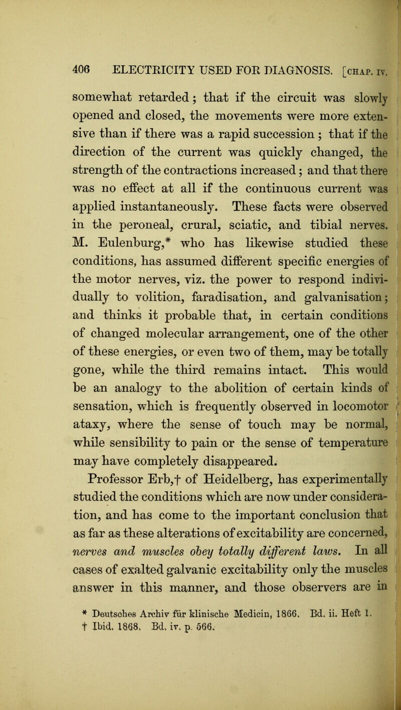 somewhat retarded; that if the circuit was slowly \ opened and closed, the movements were more exten- { sive than if there was a rapid succession ; that if the \ direction of the current was quickly changed, the t strength of the contractions increased; and that there | was no effect at all if the continuous current was j applied instantaneously. These facts were observed i in the peroneal, crural, sciatic, and tibial nerves. | M. Eulenburg,* who has likewise studied these | conditions, has assumed different specific energies of i the motor nerves, viz. the power to respond indivi- ! dually to volition, faradisation, and galvanisation; i and thinks it probable that, in certain conditions I of changed molecular arrangement, one of the other > of these energies, or even two of them, may be totally i gone, while the third remains intact. This would j be an analogy to the abolition of certain kinds of i sensation, which is frequently observed in locomotor  ataxy, where the sense of touch may be normal, j while sensibility to pain or the sense of temperature ! may have completely disappeared. I Professor Erb,t of Heidelberg, has experimentally | studied the conditions which are now under considera- ! tion, and has come to the important conclusion that j as far as these alterations of excitability are concerned, j nerves and muscles obey totally different laws. In all I cases of exalted galvanic excitability only the muscles i answer in this manner, and those observers are in i * Deutsches Archiv fiir klinische Medicin, 1866. Bd. ii. Heft L \ t Ibid, 1868, M, it, p. 566. I