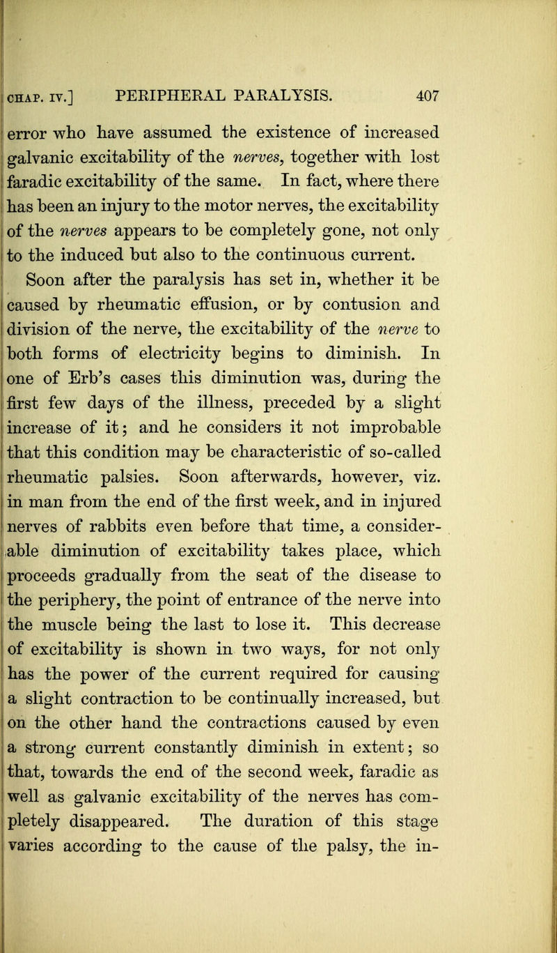 error who have assumed the existence of increased galvanic excitability of the nerves, together with lost faradic excitability of the same. In fact, where there has been an injury to the motor nerves, the excitability of the nerves appears to be completely gone, not only to the induced but also to the continuous current. j Soon after the paralysis has set in, whether it be caused by rheumatic effusion, or by contusion and division of the nerve, the excitability of the nerve to both forms of electricity begins to diminish. In one of Erb's cases this diminution was, during the first few days of the illness, preceded by a slight increase of it; and he considers it not improbable that this condition may be characteristic of so-called rheumatic palsies. Soon afterwards, however, viz. in man from the end of the first week, and in injured nerves of rabbits even before that time, a consider- able diminution of excitability takes place, which proceeds gradually from the seat of the disease to I the periphery, the point of entrance of the nerve into the muscle being the last to lose it. This decrease of excitability is shown in two ways, for not only has the power of the current required for causing a slight contraction to be continually increased, but on the other hand the contractions caused by even a strong current constantly diminish in extent; so that, towards the end of the second week, faradic as well as galvanic excitability of the nerves has com- pletely disappeared. The duration of this stage varies according to the cause of the palsy, the in-