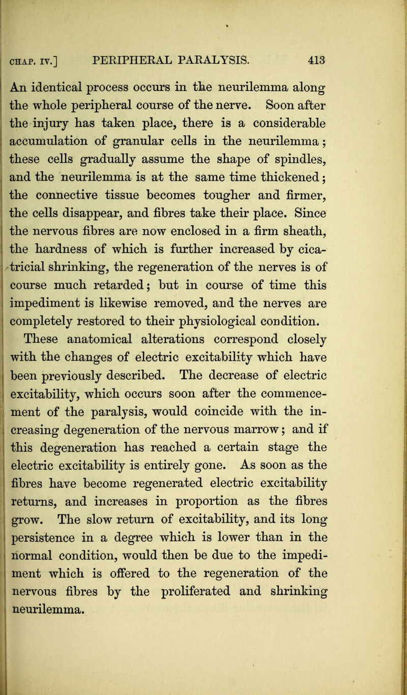 An identical process occurs in the neurilemma along the whole peripheral course of the nerve. Soon after the injury has taken place, there is a considerable accumulation of granular cells in the neurilemma; these cells gradually assume the shape of spindles, and the neurilemma is at the same time thickened; the connective tissue becomes tougher and firmer, the cells disappear, and fibres take their place. Since the nervous fibres are now enclosed in a firm sheath, the hardness of which is further increased by cica- tricial shrinking, the regeneration of the nerves is of course much retarded; but in course of time this I impediment is likewise removed, and the nerves are completely restored to their physiological condition. These anatomical alterations correspond closely with the changes of electric excitability which have been previously described. The decrease of electric excitability, which occurs soon after the commence- ment of the paralysis, would coincide with the in- creasing degeneration of the nervous marrow; and if this degeneration has reached a certain stage the ! electric excitability is entirely gone. As soon as the fibres have become regenerated electric excitability returns, and increases in proportion as the fibres grow. The slow return of excitability, and its long persistence in a degree which is lower than in the normal condition, would then be due to the impedi- ment which is offered to the regeneration of the nervous fibres by the proliferated and shrinking neurilemma.