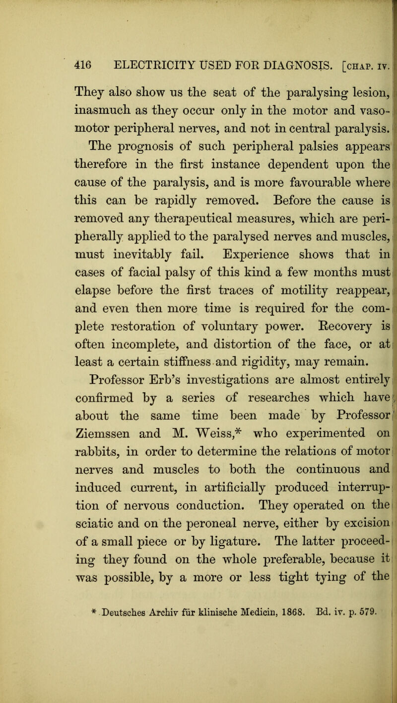They also show ns the seat of the paralysing lesion, inasmuch as they occur only in the motor and vaso- motor peripheral nerves, and not in central paralysis. The prognosis of such peripheral palsies appears f therefore in the first instance dependent upon the cause of the paralysis, and is more favourable where this can be rapidly removed. Before the cause is removed any therapeutical measures, which are peri- pherally applied to the paralysed nerves and muscles, must inevitably fail. Experience shows that in! cases of facial palsy of this kind a few months must elapse before the first traces of motility reappear, and even then more time is required for the com- plete restoration of voluntary power. Recovery is often incomplete, and distortion of the face, or at least a certain stiffness and rigidity, may remain. Professor Erb's investigations are almost entirely confirmed by a series of researches which have; about the same time been made by Professor' Ziemssen and M. Weiss,^ who experimented on; rabbits, in order to determine the relations of motor ; nerves and muscles to both the continuous and| induced current, in artificially produced interrup-j tion of nervous conduction. They operated on the sciatic and on the peroneal nerve, either by excision i of a small piece or by ligature. The latter proceed-1 ing they found on the whole preferable, because it ; was possible, by a more or less tight tying of the; i ^ Deutsches Archiv fiir klinische Medicin, 1868. Bd. iv. p. 579.