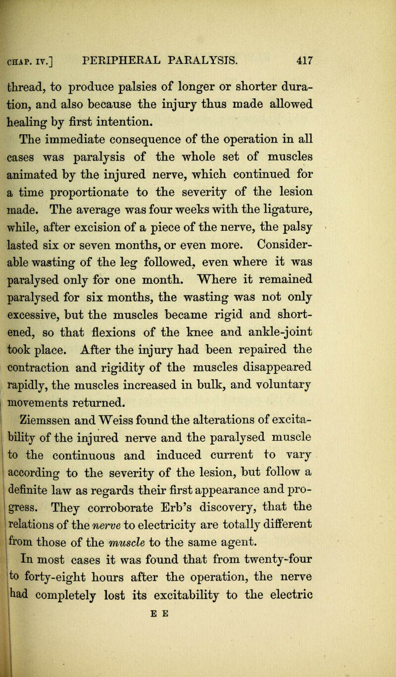 thread, to produce palsies of longer or shorter dura- tion, and also because the injury thus made allowed healing by first intention. The immediate consequence of the operation in all cases was paralysis of the whole set of muscles animated by the injured nerve, which continued for a time proportionate to the severity of the lesion made. The average was four weeks with the ligature, while, after excision of a piece of the nerve, the palsy lasted six or seven months, or even more. Consider- able wasting of the leg followed, even where it was paralysed only for one month. Where it remained paralysed for six months, the wasting was not only excessive, but the muscles became rigid and short- ened, so that flexions of the knee and ankle-joint took place. After the injury had been repaired the contraction and rigidity of the muscles disappeared rapidly, the muscles increased in bulk, and voluntary movements returned. Ziemssen and Weiss found the alterations of excita- bility of the injured nerve and the paralysed muscle I to the continuous and induced current to vary 1 according to the severity of the lesion, but follow a j definite law as regards their first appearance and pro- gress. They corroborate Erb's discovery, that the 1 relations of the nerve to electricity are totally different I from those of the muscle to the same agent, j In most cases it was found that from twenty-four [to forty-eight hours after the operation, the nerve tad completely lost its excitability to the electric i E E