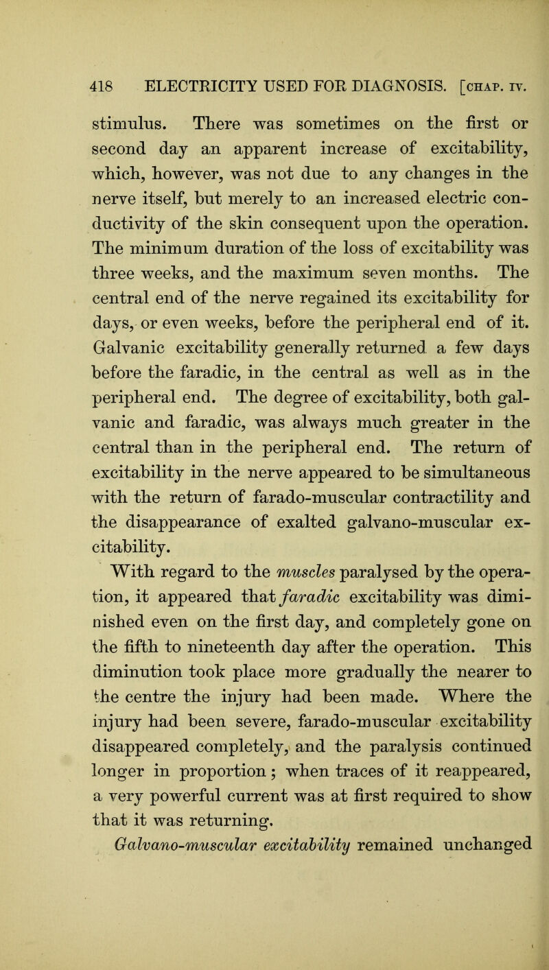 stimul-QS. There was sometimes on the first or second day an apparent increase of excitability, which, however, was not due to any changes in the nerve itself, but merely to an increased electric con- ductivity of the skin consequent upon the operation. The minimum duration of the loss of excitability was three weeks, and the maximum seven months. The central end of the nerve regained its excitability for days, or even weeks, before the peripheral end of it. Galvanic excitability generally returned, a few days before the faradic, in the central as well as in the peripheral end. The degree of excitability, both gal- vanic and faradic, was always much greater in the central than in the peripheral end. The return of excitability in the nerve appeared to be simultaneous with the return of farado-muscular contractility and the disappearance of exalted galvano-muscular ex- citability. With regard to the muscles paralysed by the opera- tion, it appeared th^>t faradic excitability was dimi- nished even on the first day, and completely gone on the fifth to nineteenth day after the operation. This diminution took place more gradually the nearer to the centre the injury had been made. Where the injury had been severe, farado-muscular excitability disappeared completely, and the paralysis continued longer in proportion; when traces of it reappeared, a very powerful current was at first required to show that it was returning, Galvano-muscular excitability remained unchanged