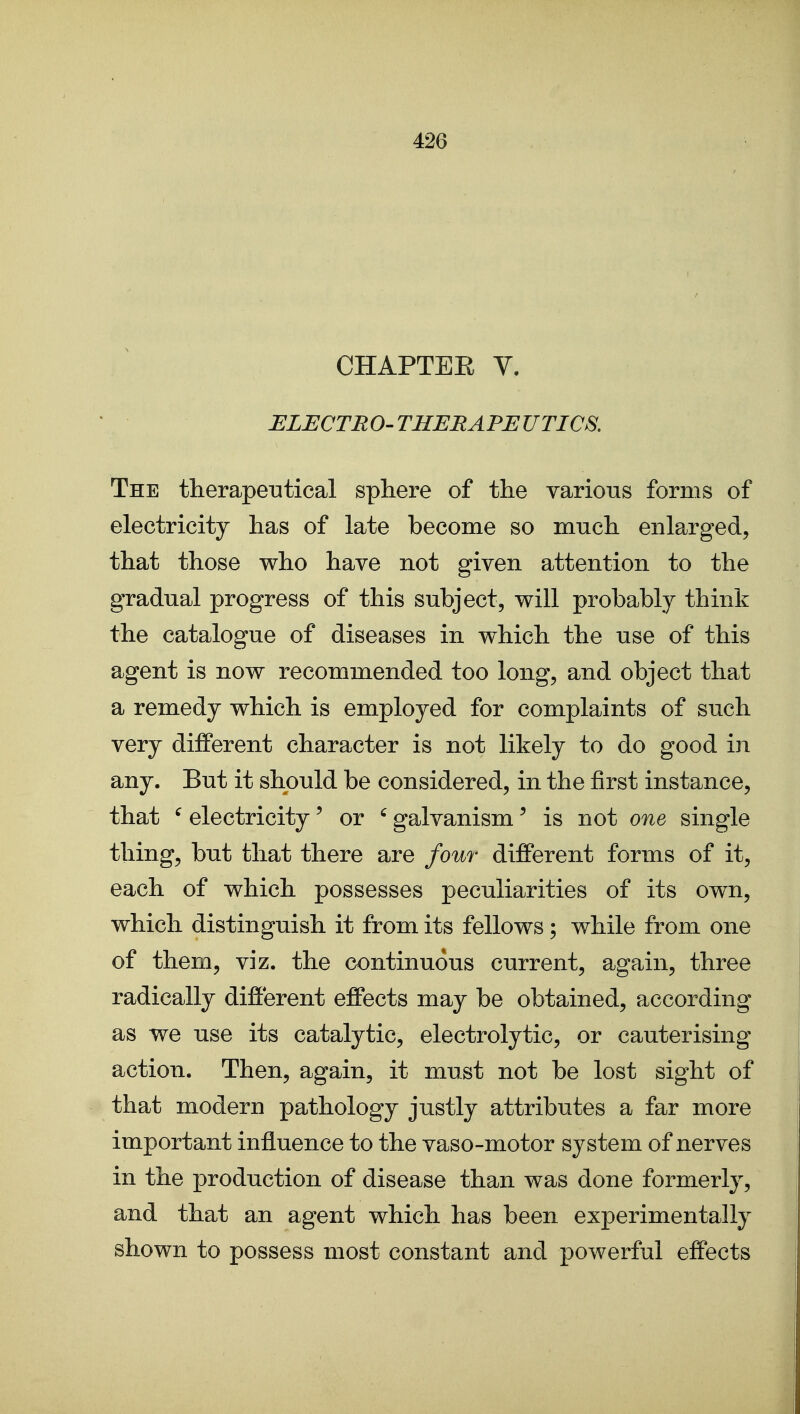 CHAPTER V. ELECTRO' THERAPEUTICS, The therapeiatical sphere of the various forms of electricity has of late become so much enlarged, that those who have not given attention to the gradual progress of this subject, will probably think the catalogue of diseases in which the use of this agent is now recommended too long, and object that a remedy which is employed for complaints of such very different character is not likely to do good in any. But it should be considered, in the first instance, that ^ electricity' or ' galvanism' is not one single thing, but that there are four different forms of it, each of which possesses peculiarities of its own, which distinguish it from its fellows; while from one of them, viz. the continuous current, again, three radically different effects may be obtained, according as we use its catalytic, electrolytic, or cauterising action. Then, again, it must not be lost sight of that modern pathology justly attributes a far more important influence to the vaso-motor system of nerves in the production of disease than was done formerly, and that an agent which has been experimentally shown to possess most constant and powerful effects