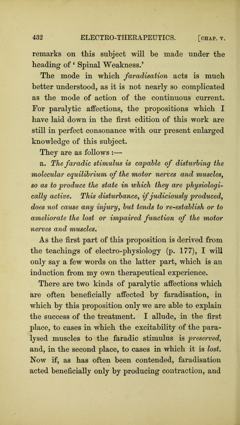 remarks on this subject will be made under the heading of' Spinal Weakness/ The mode in which faradisation acts is much better understood, as it is not nearly so complicated as the mode of action of the continuous current. For paralytic affections, the propositions which I have laid down in the first edition of this work are still in perfect consonance with our present enlarged knowledge of this subject. They are as follows :— a. Thefaradic stimulus is capable of disturbing the molecular equilibrium of the motor nerves and muscles, so as to produce the state in which they are physiologi- cally active. This disturbance, if judiciously produced, does not cause any injury, but tends to re-establish or to ameliorate the lost or impaired function of the motor nerves and muscles. As the first part of this proposition is derived from the teachings of electro-physiology (p. 177), I will only say a few words on the latter part, which is an induction from my own therapeutical experience. There are two kinds of paralytic affections which are often beneficially affected by faradisatioQ, in which by this proposition only we are able to explain the success of the treatment. I allude, in the first place, to cases in which the excitability of the para- lysed muscles to the faradic stimulus is preserved, and, in the second place, to cases in which it is lost. Now if, as has often been contended, faradisation acted beneficially only by producing contraction, and