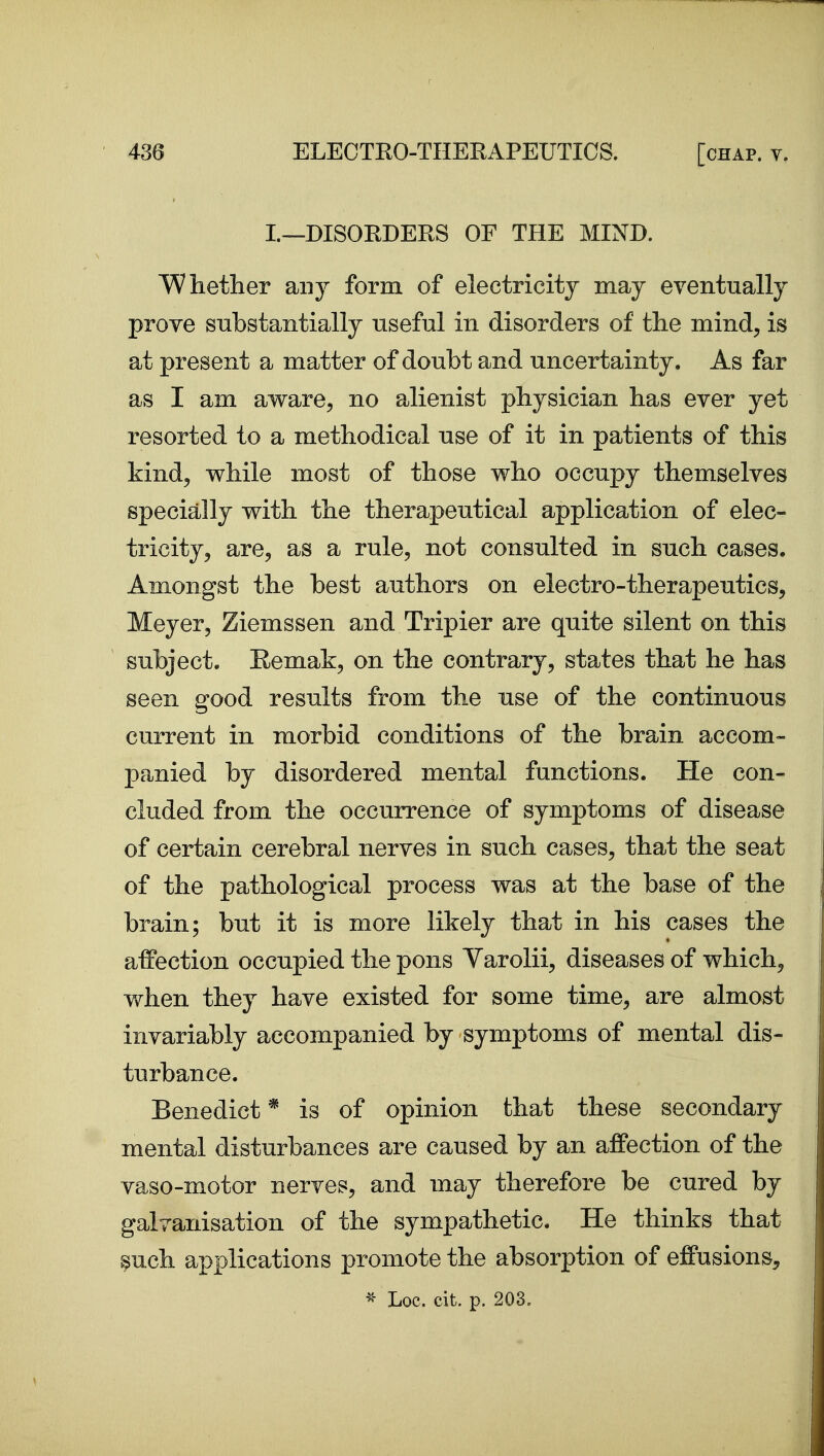 I.—DISOEDERS OF THE MIND. Whether any form of electricity may eventually prove substantially useful in disorders of the mind, is at present a matter of doubt and uncertainty. As far as I am aware, no alienist physician has ever yet resorted to a methodical use of it in patients of this kind, while most of those who occupy themselves specially with the therapeutical application of elec- tricity, are, as a rule, not consulted in such cases. Amongst the best authors on electro-therapeutics, Meyer, Ziemssen and Tripier are quite silent on this subject, Eemak, on the contrary, states that he has seen good results from the use of the continuous current in morbid conditions of the brain accom- panied by disordered mental functions. He con- cluded from the occurrence of symptoms of disease of certain cerebral nerves in such cases, that the seat of the pathological process was at the base of the brain; but it is more likely that in his cases the affection occupied the pons Varolii, diseases of which, when they have existed for some time, are almost invariably accompanied by symptoms of mental dis- turbance. Benedict * is of opinion that these secondary mental disturbances are caused by an affection of the vaso-motor nerves, and may therefore be cured by galvanisation of the sympathetic. He thinks that ^uch applications promote the absorption of effusions, Loc. cit. p. 203.