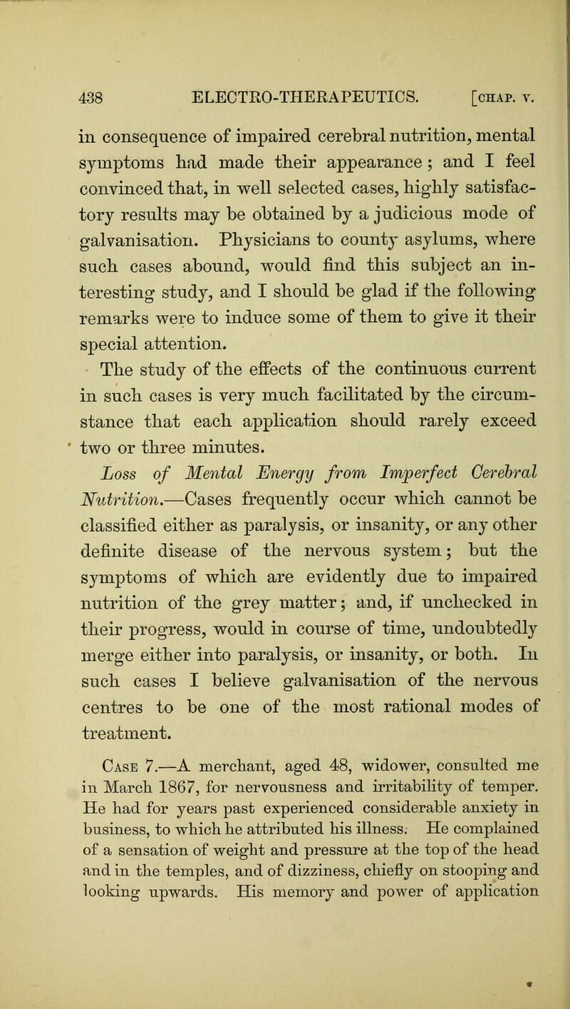 in consequence of impaired cerebral nutrition, mental symptoms had made their appearance; and I feel convinced that, in well selected cases, highly satisfac- tory results may be obtained by a judicious mode of galvanisation. Physicians to countj^ asylums, where such cases abound, would find this subject an in- teresting study, and I should be glad if the following remarks were to induce some of them to give it their special attention. The study of the effects of the continuous current in such cases is very much facilitated by the circum- stance that each application should rarely exceed two or three minutes. Loss of Mental Energy from Imperfect Cerebral Nutrition.—Cases frequently occur which cannot be classified either as paralysis, or insanity, or any other definite disease of the nervous system; but the symptoms of which are evidently due to impaired nutrition of the grey matter; and, if unchecked in their progress, would in course of time, undoubtedly merge either into paralysis, or insanity, or both. In such cases I believe galvanisation of the nervous centres to be one of the most rational modes of treatment. Case 7.—A merchaiit, aged 48, widower, consulted me ill March 1867, for nervousness and irritability of temper. He had for years past experienced considerable anxiety in business, to which he attributed his illness. He complained of a sensation of weight and pressure at the top of the head and in the temples, and of dizziness, chiefly on stooping and looking upwards. His memory and power of application