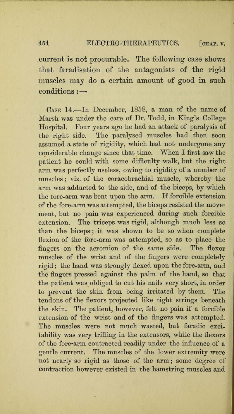 current is not procurable. The following case shows that faradisation of the antagonists of the rigid muscles may do a certain amount of good in such conditions :— Case 14.—In December, 1858, a man of the name of Marsh was under the care of Dr. Todd, in King's College Hospital. Four years ago he had an attack of paralysis of the right side. The paralysed muscles had then soon assumed a state of rigidity, which had not undergone any considerable change since that time. When I first saw the patient he could with some difficulty walk, but the right arm was perfectly useless, owing to rigidity of a number of muscles ; viz. of the coracobrachial muscle, whereby the arm was adducted to the side, and of the biceps, by which the tore-arm was bent upon the arm. If forcible extension of the fore-arm was attempted, the biceps resisted the move- ment, but no pain was experienced during such forcible extension. The triceps was rigid, although much less so than the biceps;-it was shown to be so when complete flexion of the fore-arm was attempted, so as to place the fingers on the acromion of the same side. The flexor muscles of the wrist and of the fingers were completely rigid ; the hand was strongly flexed upon the fore-arm, and the fingers pressed against the palm of the hand, so that the patient was obliged to cut his nails very short, in order to prevent the skin from being irritated by them. The tendons of the flexors projected like tight strings beneath the skin. The patient, however, felt no pain if a forcible extension of the wrist and of the fingers was attempted. The muscles were not much wasted, but faradic exci- tability was very trifling in the extensors, while the flexors of the fore-arm contracted readily under the influence of a gentle current. The muscles of the lower extremity were not nearly so rigid as those of the arm; some degree of contraction however existed in the hamstring muscles and