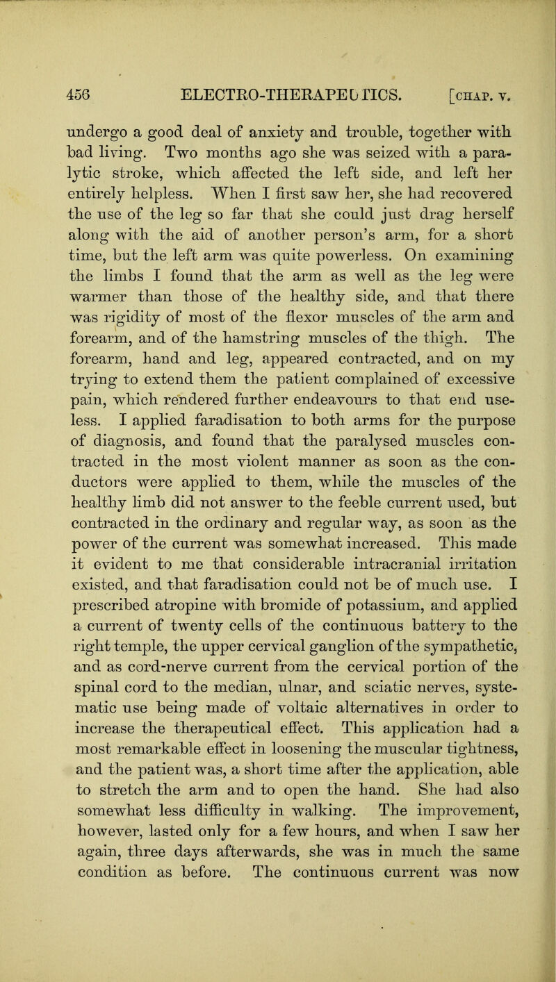 undergo a good deal of anxiety and trouble, together with bad living. Two months ago she was seized with a para- lytic stroke, which affected the left side, and left her entirely helpless. When I first saw her, she had recovered the nse of the leg so far that she could jnst drag herself along with the aid of another person's arm, for a short time, but the left arm was quite powerless. On examining the limbs I found that the arm as well as the leg were warmer than those of the healthy side, and that there was rigidity of most of the flexor muscles of the arm and forearm, and of the hamstring muscles of the thigh. The forearm, hand and leg, appeared contracted, and on my trying to extend them the patient complained of excessive pain, which rendered further endeavours to that end use- less. I applied faradisation to both arms for the purpose of diagnosis, and found that the paralysed muscles con- tracted in the most violent manner as soon as the con- ductors were applied to them, while the muscles of the healthy limb did not answer to the feeble current used, but contracted in the ordinary and regular way, as soon as the power of the current was somewhat increased. This made it evident to me that considerable intracranial irritation existed, and that faradisation could not be of much use. I prescribed atropine with bromide of potassium, and applied a current of twenty cells of the continuous battery to the right temple, the upper cervical ganglion of the sympathetic, and as cord-nerve current from the cervical portion of the spinal cord to the median, ulnar, and sciatic nerves, syste- matic use being made of voltaic alternatives in order to increase the therapeutical effect. This application had a most remarkable effect in loosening the muscular tightness, and the patient was, a short time after the application, able to stretch the arm and to open the hand. She had also somewhat less difficulty in walking. The improvement, however, lasted only for a few hours, and when I saw her again, three days afterwards, she was in much the same condition as before. The continuous current was now