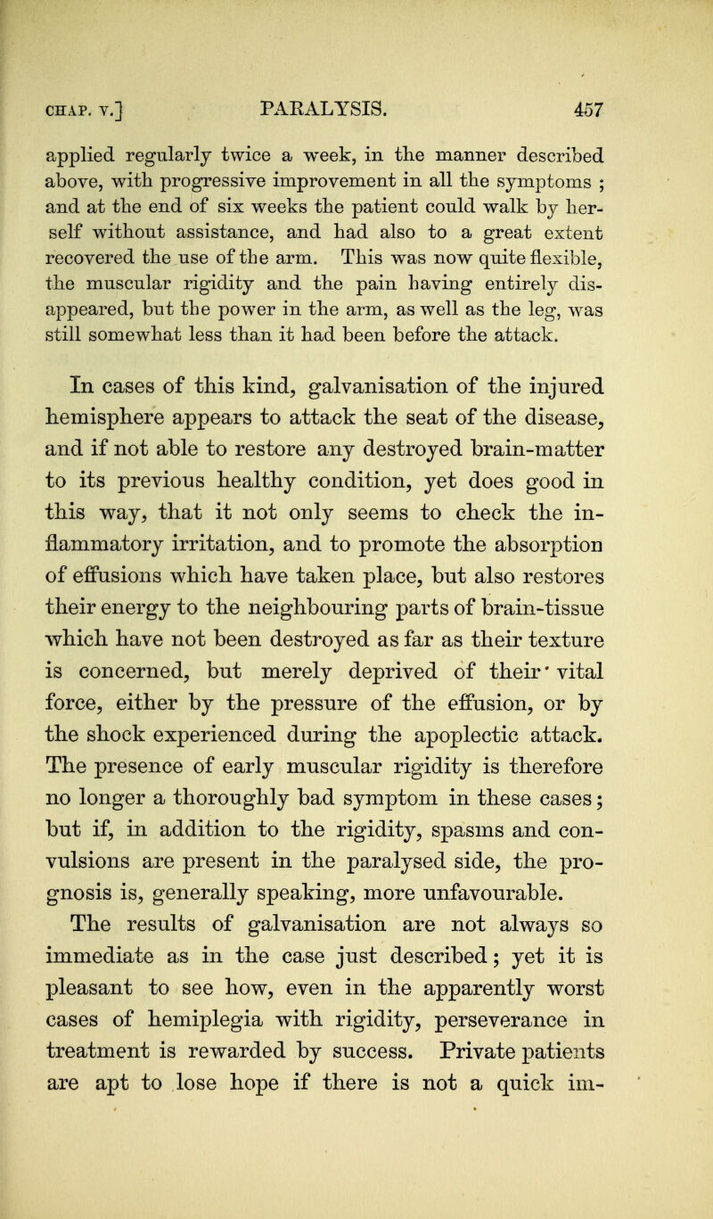 applied regularly twice a week, in the manner described above, with progressive improvement in all the symptoms ; and at the end of six weeks the patient could walk by her- self without assistance, and had also to a great extent recovered the use of the arm. This was now quite flexible, the muscular rigidity and the pain having entirely dis- appeared, but the power in the arm, as well as the leg, was still somewhat less than it had been before the attack. In cases of this kind, galvanisation of the injured hemisphere appears to attack the seat of the disease, and if not able to restore any destroyed brain-matter to its previous healthy condition, yet does good in this way, that it not only seems to check the in- flammatory irritation, and to promote the absorption of efiPusions which have taken place, but also restores their energy to the neighbouring parts of brain-tissue which have not been destroyed as far as their texture is concerned, but merely deprived of their' vital force, either by the pressure of the effusion, or by the shock experienced during the apoplectic attack. The presence of early muscular rigidity is therefore no longer a thoroughly bad symptom in these cases; but if, in addition to the rigidity, spasms and con- vulsions are present in the paralysed side, the pro- gnosis is, generally speaking, more unfavourable. The results of galvanisation are not always so immediate as in the case just described; yet it is pleasant to see how, even in the apparently worst cases of hemiplegia with rigidity, perseverance in treatment is rewarded by success. Private patients are apt to lose hope if there is not a quick ini-