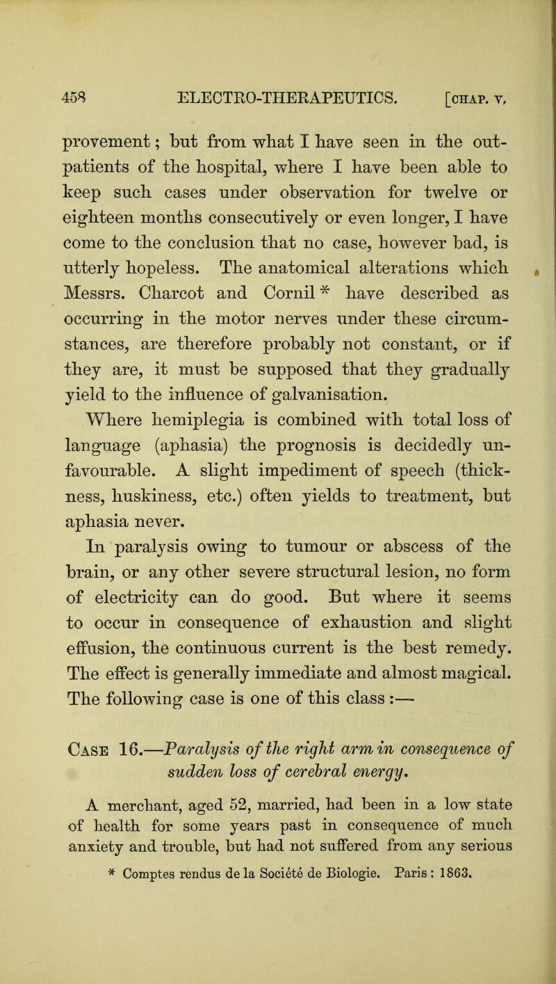 provement; but from what I have seen in the out- patients of the hospital, where I have been able to keep such cases under observation for twelve or eighteen months consecutively or even longer, I have come to the conclusion that no case, however bad, is utterly hopeless. The anatomical alterations which Messrs. Charcot and Cornil^ have described as occurring in the motor nerves under these circum- stances, are therefore probably not constant, or if they are, it must be supposed that they gradually yield to the influence of galvanisation. Where hemiplegia is combined with total loss of language (aphasia) the prognosis is decidedly un- favourable. A slight impediment of speech (thick- ness, liuskiness, etc.) often yields to treatment, but aphasia never. In paralysis owing to tumour or abscess of the brain, or any other severe structural lesion, no form of electricity can do good. But where it seems to occur in consequence of exhaustion and slight effusion, the continuous current is the best remedy. The effect is generally immediate and almost magical. The following case is one of this class :— Case 16.—Paralysis of the right arm in consequence of sudden loss of cerebral energy. A merchant, aged 52, married, had been in a low state of health for some years past in consequence of much anxiety and trouble, but had not suffered from any serious * Comptes rendus de la Societe de Biologie. Paris : 1863.